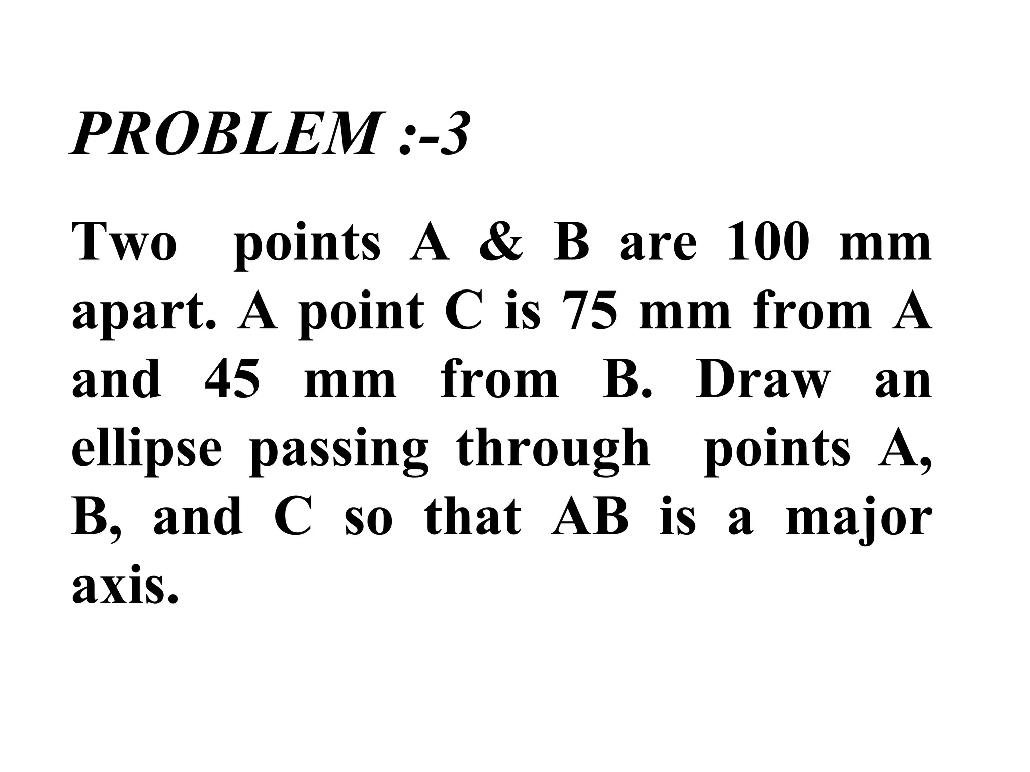 PROBLEM :-3
Two points A & B are 100 mm
apart. A point C is 75 mm from A
and 45 mm from B. Draw an
ellipse passing through points A,
B, and C so that AB is a major
axis.
 