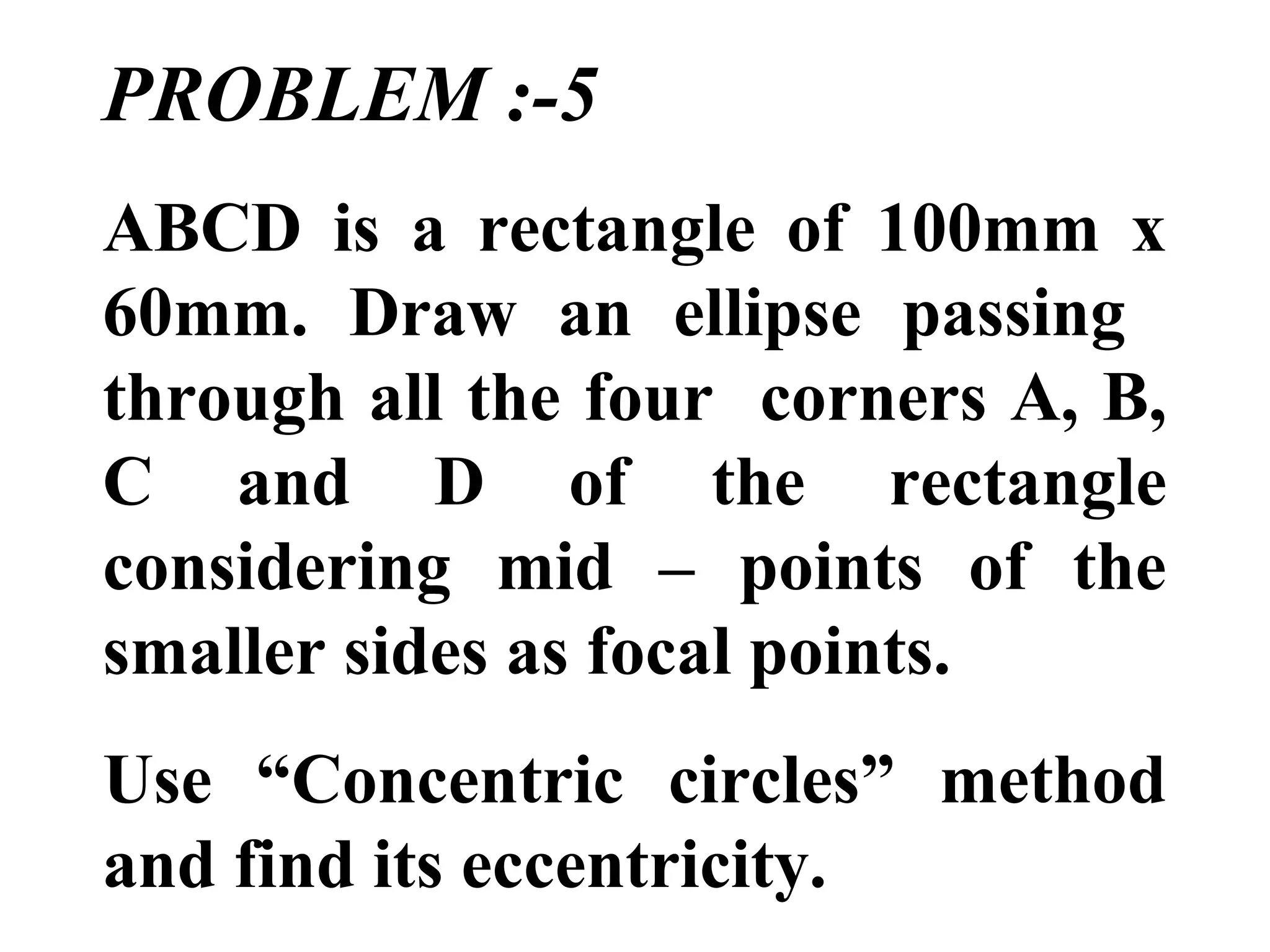 PROBLEM :-5
ABCD is a rectangle of 100mm x
60mm. Draw an ellipse passing
through all the four corners A, B,
C and D of the rectangle
considering mid – points of the
smaller sides as focal points.
Use “Concentric circles” method
and find its eccentricity.
 