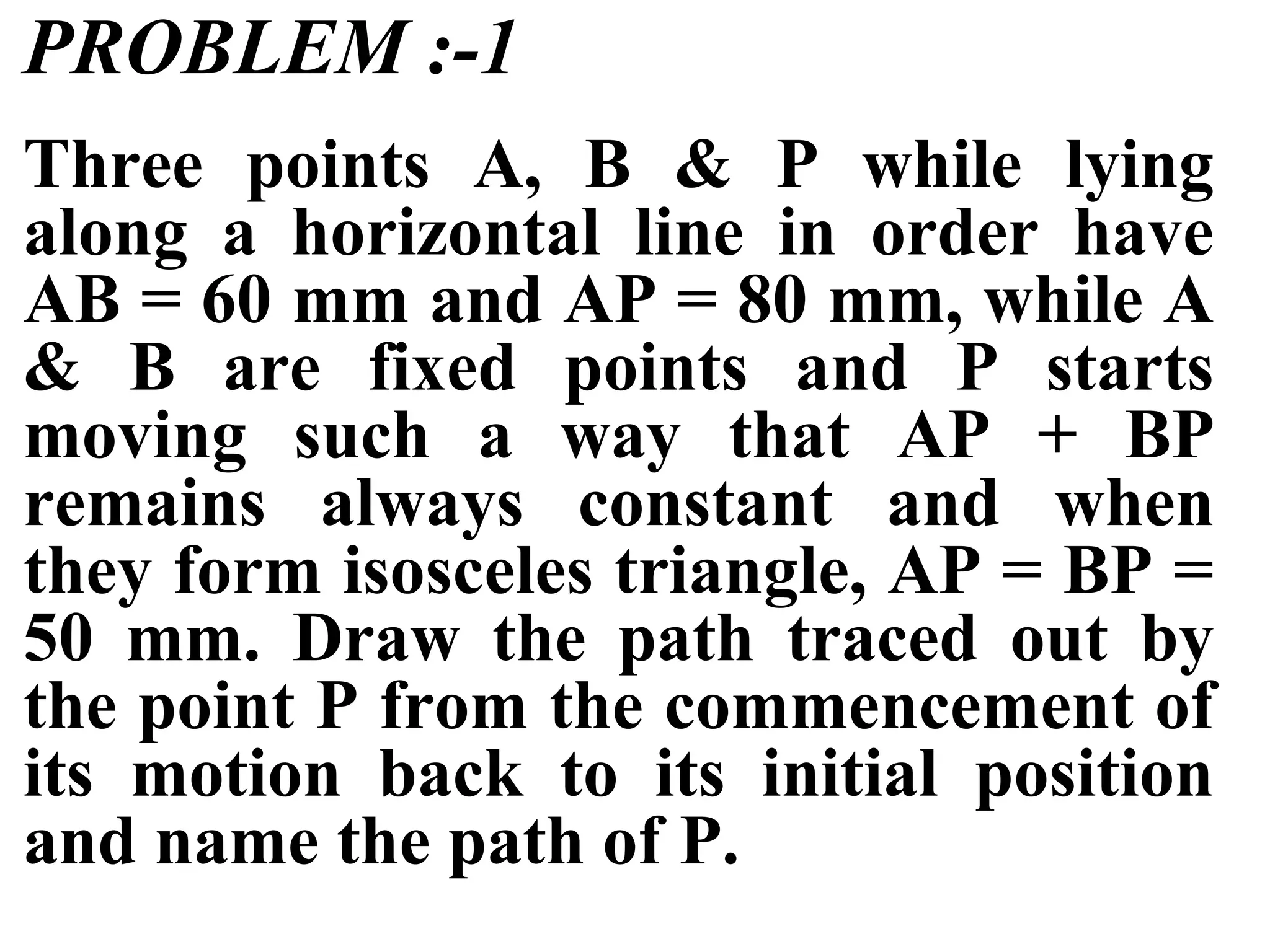 PROBLEM :-1
Three points A, B & P while lying
along a horizontal line in order have
AB = 60 mm and AP = 80 mm, while A
& B are fixed points and P starts
moving such a way that AP + BP
remains always constant and when
they form isosceles triangle, AP = BP =
50 mm. Draw the path traced out by
the point P from the commencement of
its motion back to its initial position
and name the path of P.
 