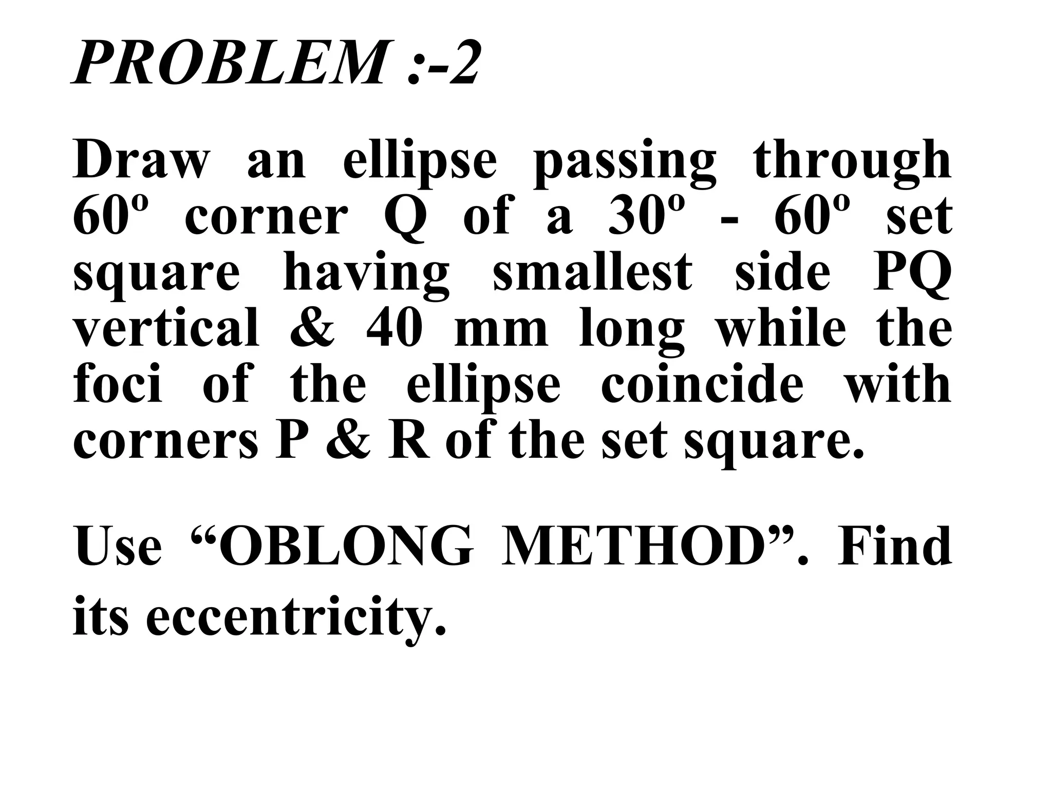 PROBLEM :-2
Draw an ellipse passing through
60º corner Q of a 30º - 60º set
square having smallest side PQ
vertical & 40 mm long while the
foci of the ellipse coincide with
corners P & R of the set square.
Use “OBLONG METHOD”. Find
its eccentricity.
 