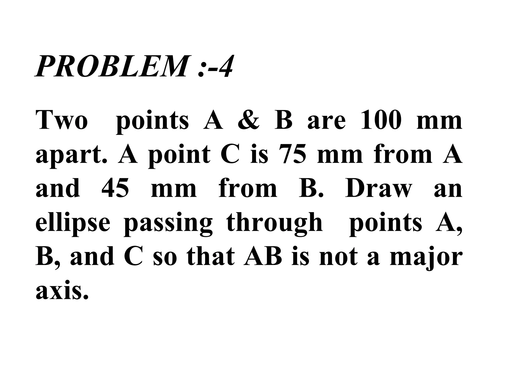 PROBLEM :-4
Two points A & B are 100 mm
apart. A point C is 75 mm from A
and 45 mm from B. Draw an
ellipse passing through points A,
B, and C so that AB is not a major
axis.
 