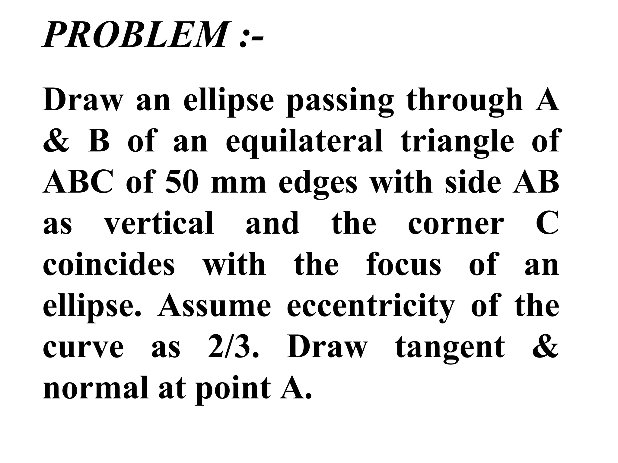 PROBLEM :-
Draw an ellipse passing through A
& B of an equilateral triangle of
ABC of 50 mm edges with side AB
as vertical and the corner C
coincides with the focus of an
ellipse. Assume eccentricity of the
curve as 2/3. Draw tangent &
normal at point A.
 