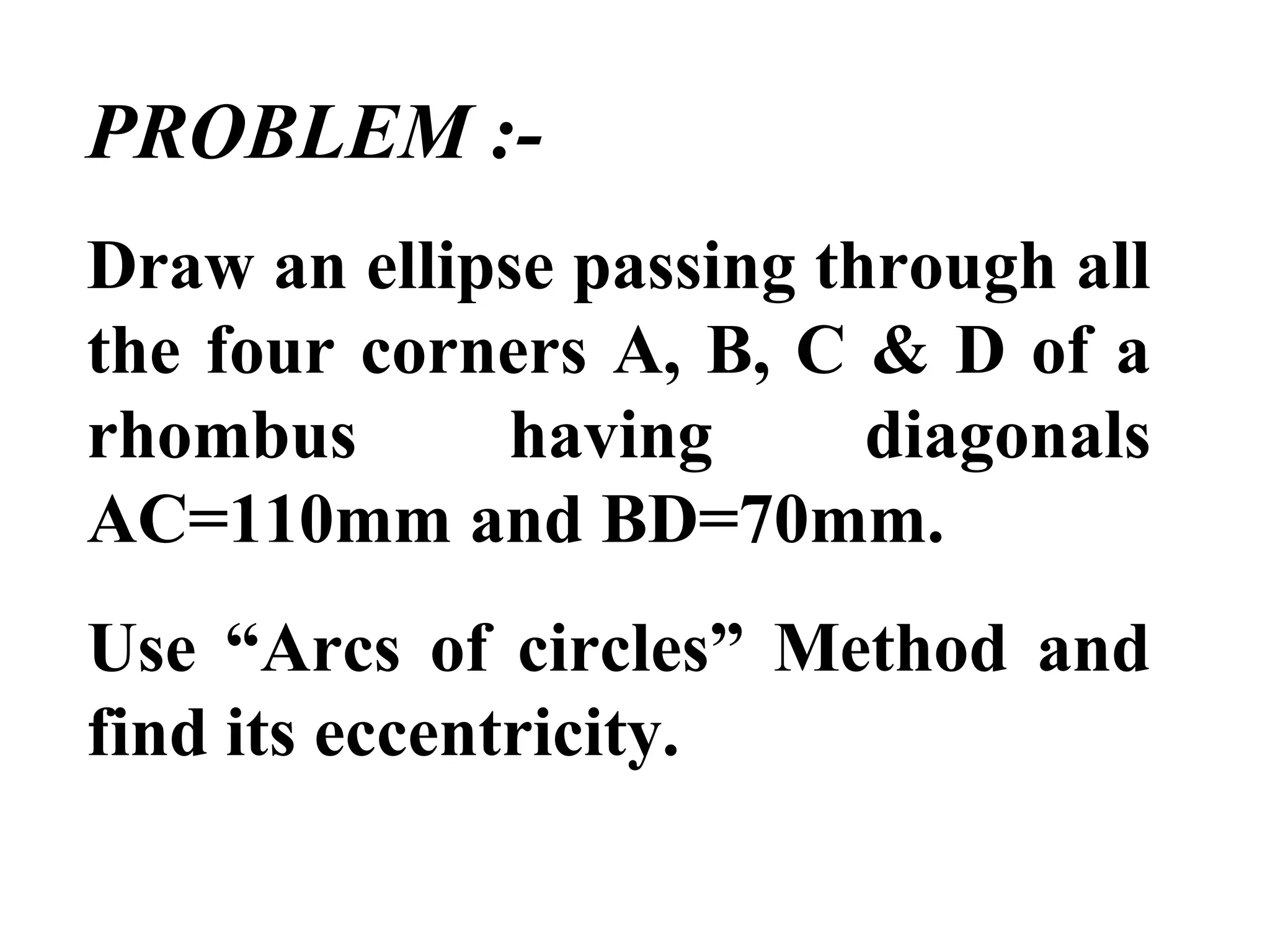 PROBLEM :-
Draw an ellipse passing through all
the four corners A, B, C & D of a
rhombus having diagonals
AC=110mm and BD=70mm.
Use “Arcs of circles” Method and
find its eccentricity.
 