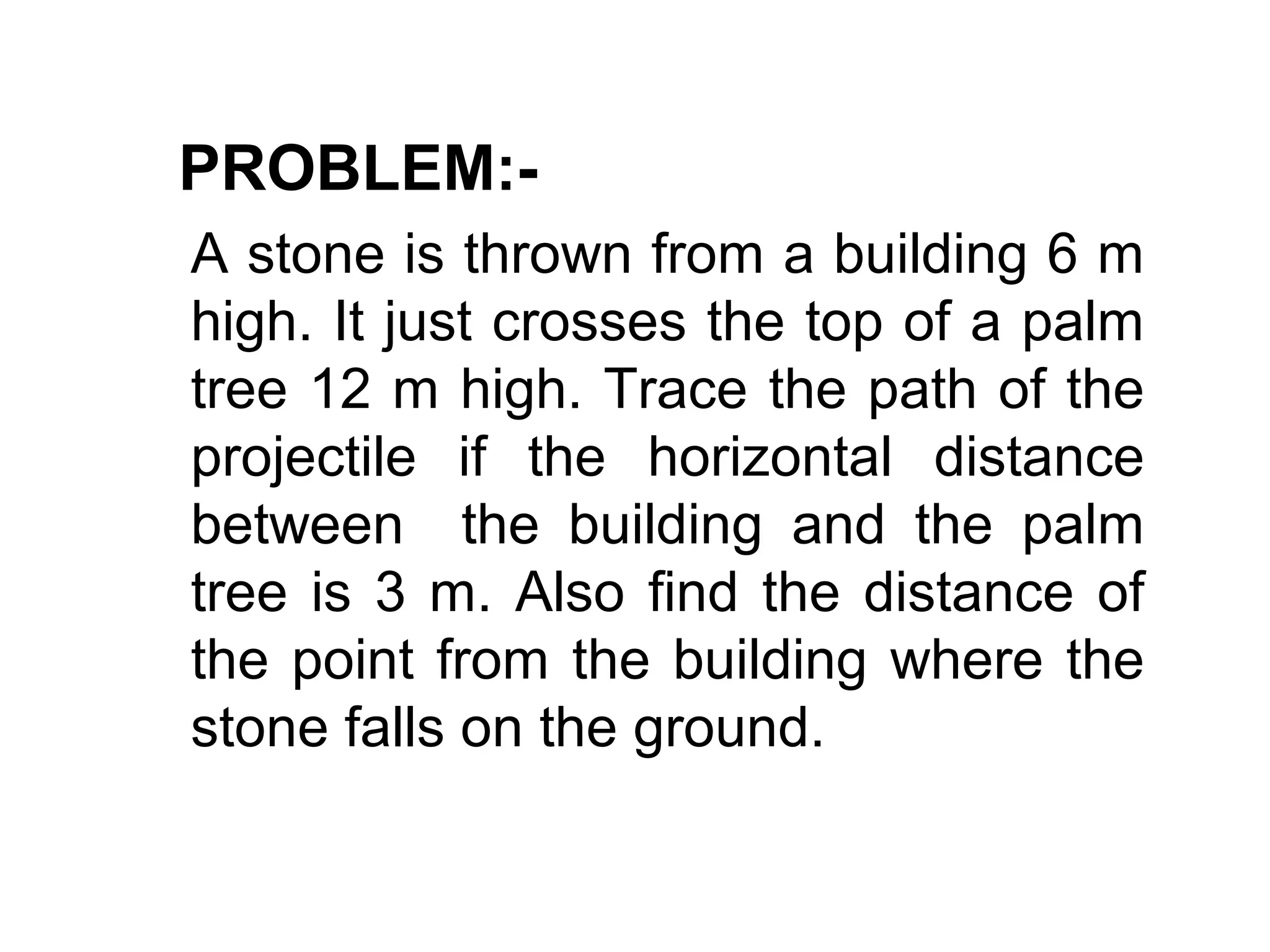 PROBLEM:-
A stone is thrown from a building 6 m
high. It just crosses the top of a palm
tree 12 m high. Trace the path of the
projectile if the horizontal distance
between the building and the palm
tree is 3 m. Also find the distance of
the point from the building where the
stone falls on the ground.
 