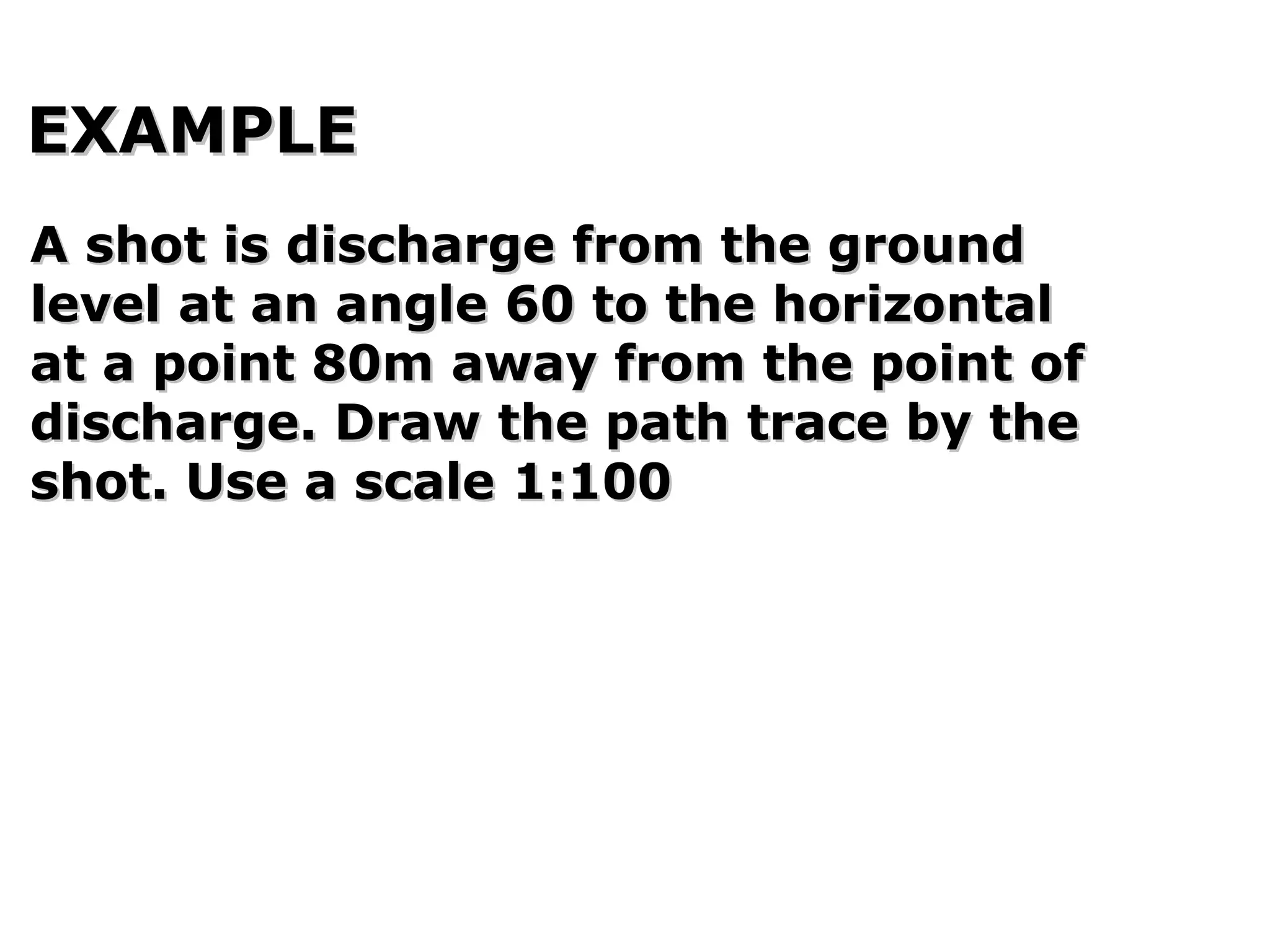 EXAMPLEEXAMPLE
A shot is discharge from the groundA shot is discharge from the ground
level at an angle 60 to the horizontallevel at an angle 60 to the horizontal
at a point 80m away from the point ofat a point 80m away from the point of
discharge. Draw the path trace by thedischarge. Draw the path trace by the
shot. Use a scale 1:100shot. Use a scale 1:100
 