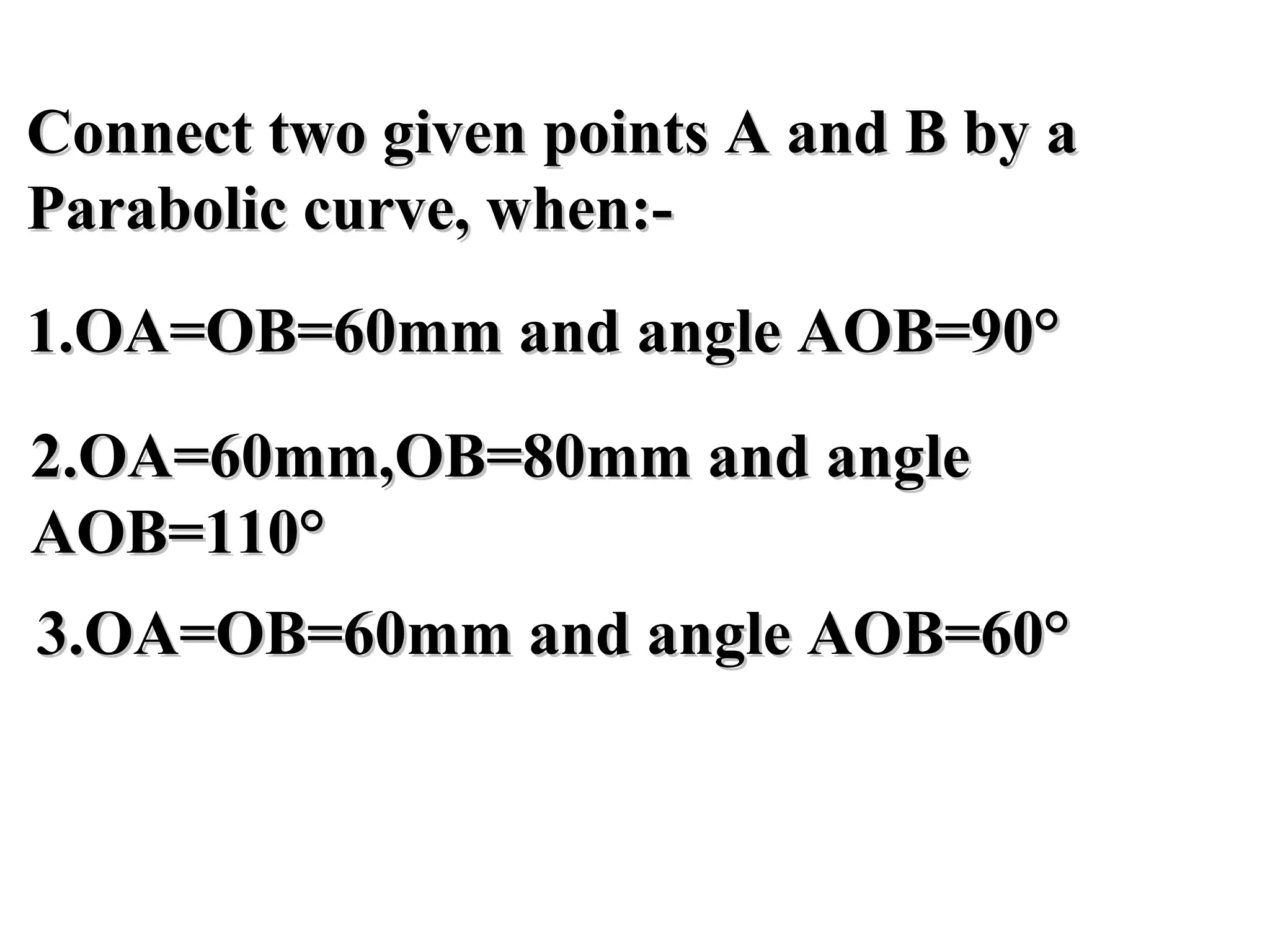 Connect two given points A and B by aConnect two given points A and B by a
Parabolic curve, when:-Parabolic curve, when:-
1.OA=OB=60mm and angle AOB=90°1.OA=OB=60mm and angle AOB=90°
2.OA=60mm,OB=80mm and angle2.OA=60mm,OB=80mm and angle
AOB=110°AOB=110°
3.OA=OB=60mm and angle AOB=60°3.OA=OB=60mm and angle AOB=60°
 