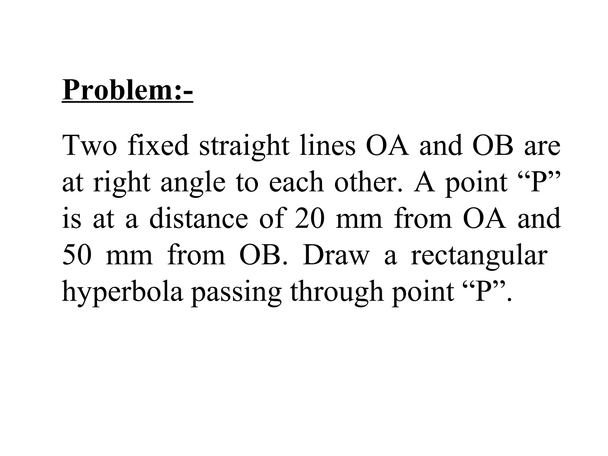 Problem:-
Two fixed straight lines OA and OB are
at right angle to each other. A point “P”
is at a distance of 20 mm from OA and
50 mm from OB. Draw a rectangular
hyperbola passing through point “P”.
 