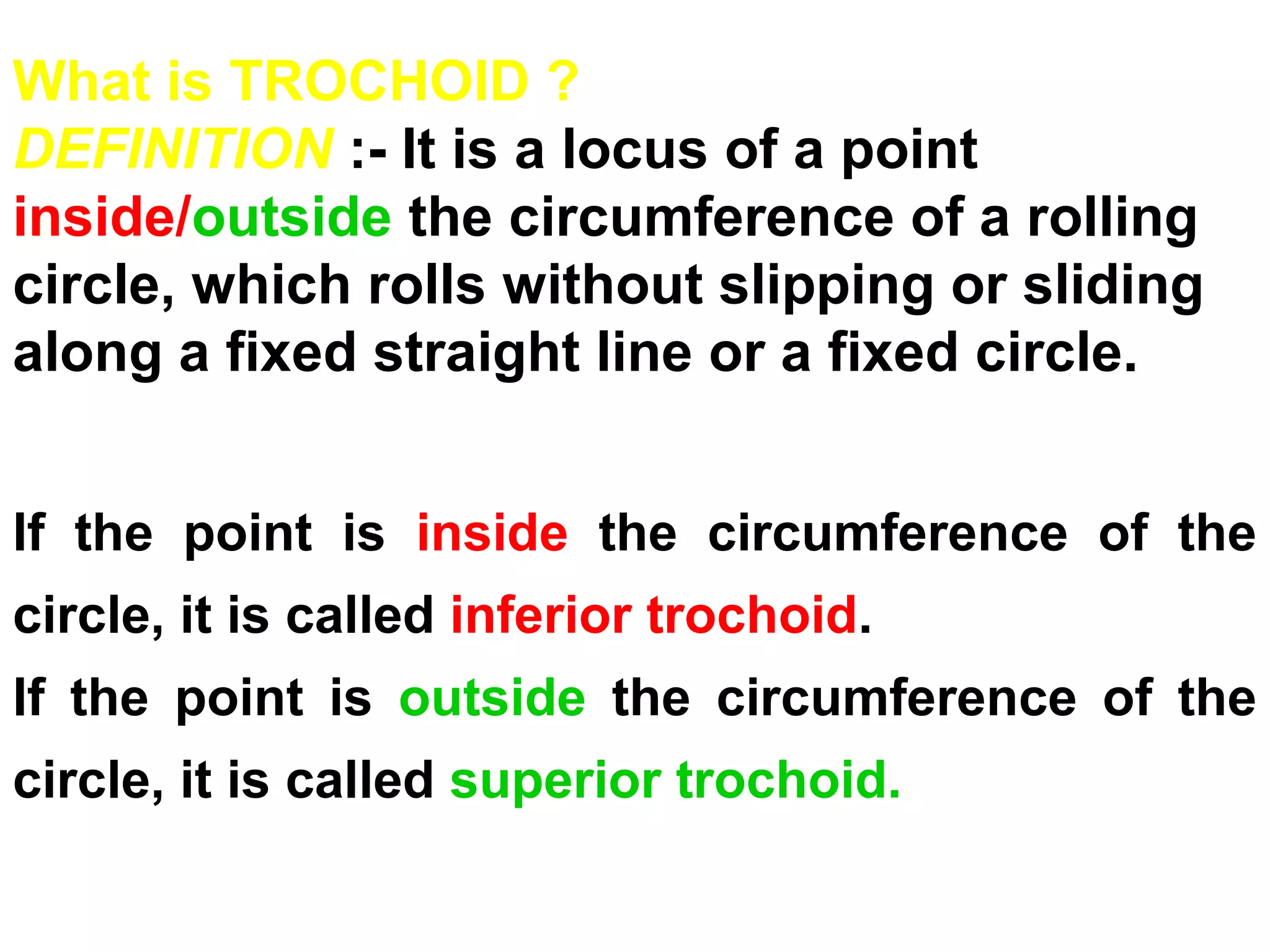 If the point is inside the circumference of the
circle, it is called inferior trochoid.
If the point is outside the circumference of the
circle, it is called superior trochoid.
What is TROCHOID ?
DEFINITION :- It is a locus of a point
inside/outside the circumference of a rolling
circle, which rolls without slipping or sliding
along a fixed straight line or a fixed circle.
 