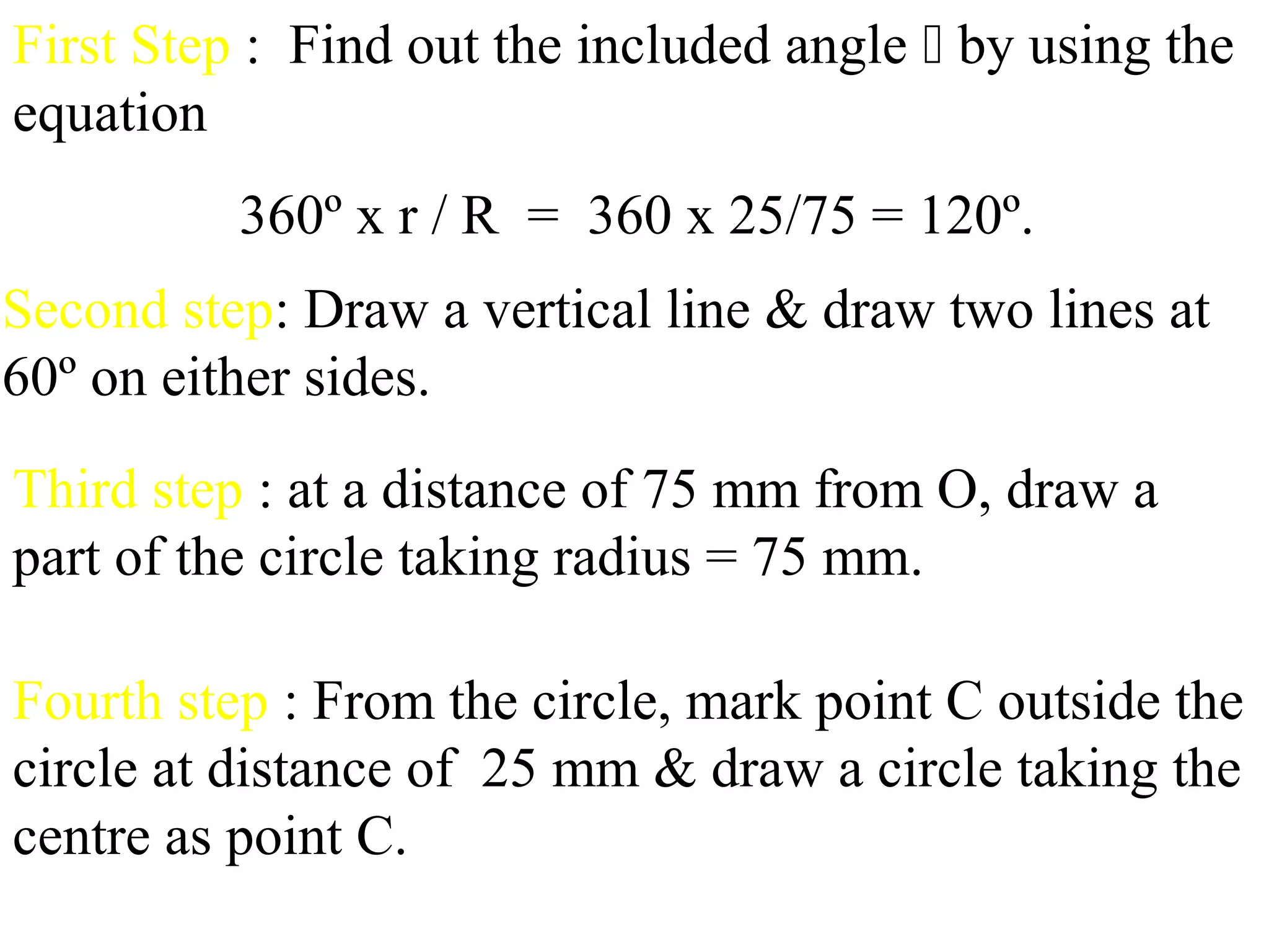 First Step : Find out the included angle  by using the
equation
360º x r / R = 360 x 25/75 = 120º.
Second step: Draw a vertical line & draw two lines at
60º on either sides.
Third step : at a distance of 75 mm from O, draw a
part of the circle taking radius = 75 mm.
Fourth step : From the circle, mark point C outside the
circle at distance of 25 mm & draw a circle taking the
centre as point C.
 
