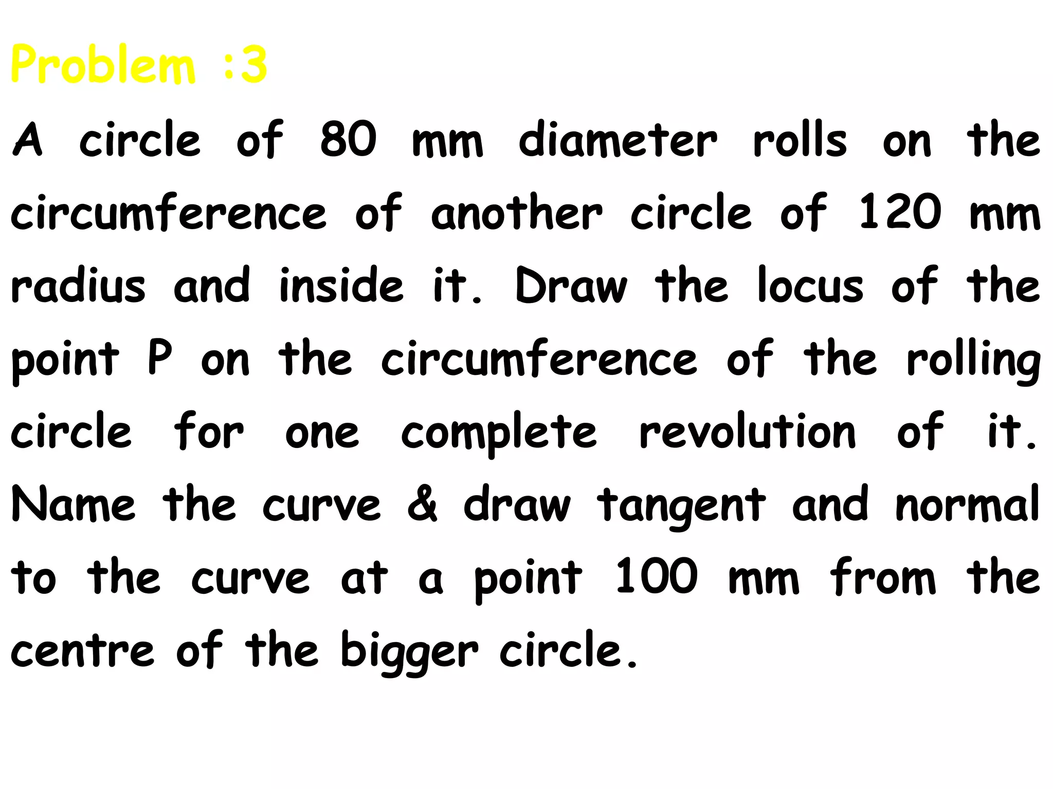 Problem :3
A circle of 80 mm diameter rolls on the
circumference of another circle of 120 mm
radius and inside it. Draw the locus of the
point P on the circumference of the rolling
circle for one complete revolution of it.
Name the curve & draw tangent and normal
to the curve at a point 100 mm from the
centre of the bigger circle.
 