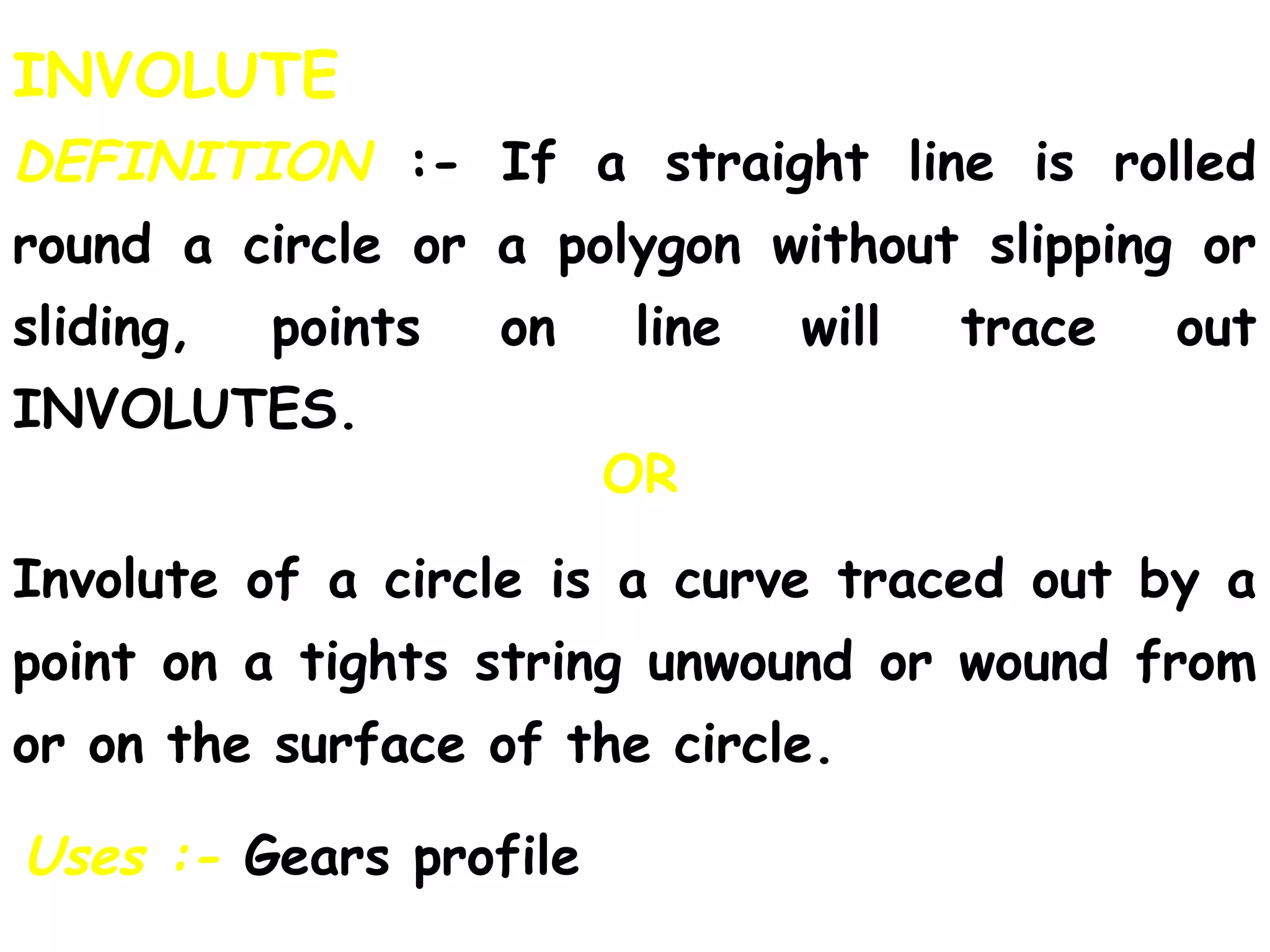 INVOLUTE
DEFINITION :- If a straight line is rolled
round a circle or a polygon without slipping or
sliding, points on line will trace out
INVOLUTES.
OR
Uses :- Gears profile
Involute of a circle is a curve traced out by a
point on a tights string unwound or wound from
or on the surface of the circle.
 