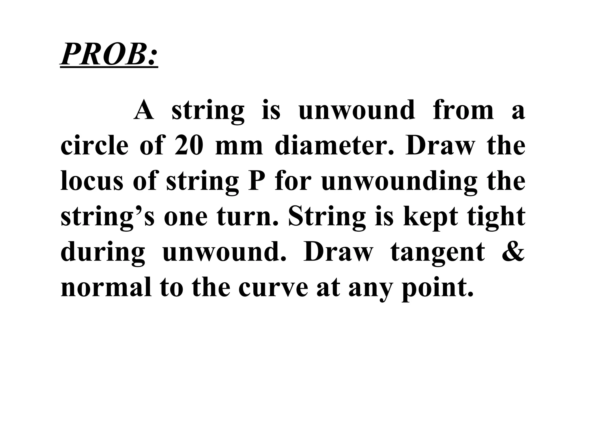 PROB:
A string is unwound from a
circle of 20 mm diameter. Draw the
locus of string P for unwounding the
string’s one turn. String is kept tight
during unwound. Draw tangent &
normal to the curve at any point.
 