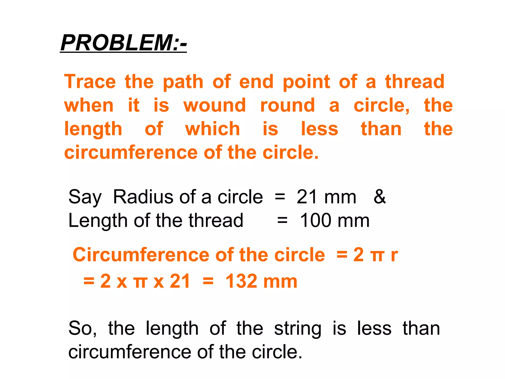 PROBLEM:-
Trace the path of end point of a thread
when it is wound round a circle, the
length of which is less than the
circumference of the circle.
Say Radius of a circle = 21 mm &
Length of the thread = 100 mm
Circumference of the circle = 2 π r
= 2 x π x 21 = 132 mm
So, the length of the string is less than
circumference of the circle.
 
