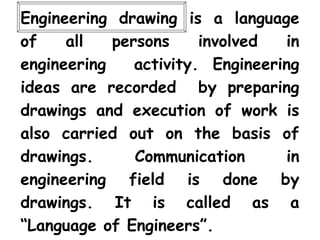 Engineering drawing is a language
of all persons involved in
engineering activity. Engineering
ideas are recorded by preparing
drawings and execution of work is
also carried out on the basis of
drawings. Communication in
engineering field is done by
drawings. It is called as a
“Language of Engineers”.
 