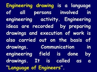 Engineering drawing is a language 
of all persons involved in 
engineering activity. Engineering 
ideas are recorded by preparing 
drawings and execution of work is 
also carried out on the basis of 
drawings. Communication in 
engineering field is done by 
drawings. It is called as a 
“Language of Engineers”. 
 