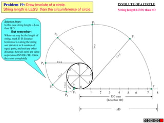 1 2 5 6 7 8
P
4
3
5
2
6
1
7
8
P3
P4
4 to p
P5
P7
P6
P2
P1
3 4
150 mm
(Less than D)
D
INVOLUTE OFACIRCLE
String length LESS than D
Problem 19: Draw Involute of a circle.
String length is LESS than the circumference of circle.
Solution Steps:
In this case string length is Less
than  D.
But remember!
Whatever may be the length of
string, mark  D distance
horizontal i.e.along the string
and divide it in 8 number of
equal parts, and not any other
distance. Rest all steps are same
as previous INVOLUTE. Draw
the curve completely.
 