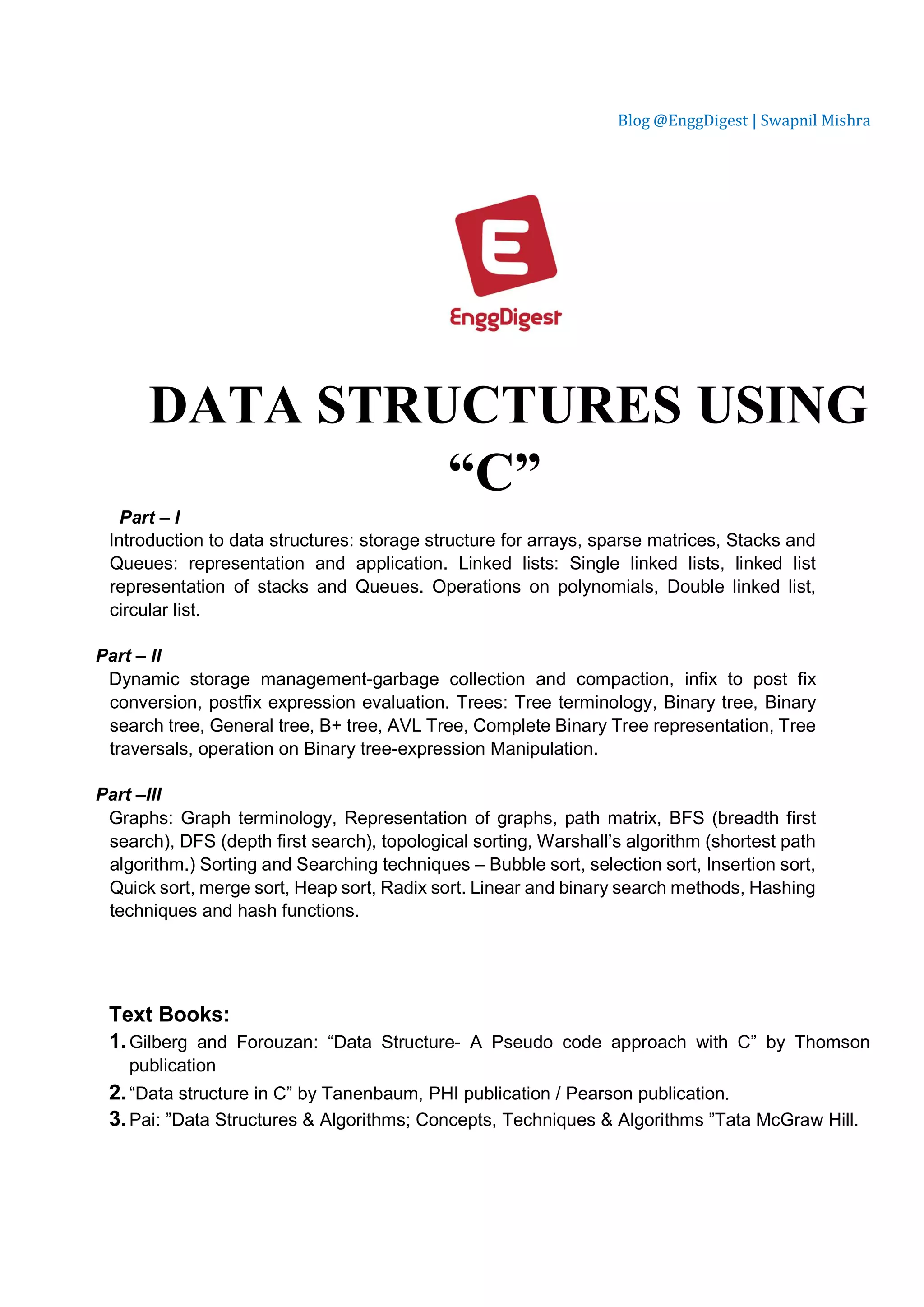 Blog @EnggDigest | Swapnil Mishra DATA STRUCTURES USING “C” Part – I Introduction to data structures: storage structure for arrays, sparse matrices, Stacks and Queues: representation and application. Linked lists: Single linked lists, linked list representation of stacks and Queues. Operations on polynomials, Double linked list, circular list. Part – II Dynamic storage management-garbage collection and compaction, infix to post fix conversion, postfix expression evaluation. Trees: Tree terminology, Binary tree, Binary search tree, General tree, B+ tree, AVL Tree, Complete Binary Tree representation, Tree traversals, operation on Binary tree-expression Manipulation. Part –III Graphs: Graph terminology, Representation of graphs, path matrix, BFS (breadth first search), DFS (depth first search), topological sorting, Warshall’s algorithm (shortest path algorithm.) Sorting and Searching techniques – Bubble sort, selection sort, Insertion sort, Quick sort, merge sort, Heap sort, Radix sort. Linear and binary search methods, Hashing techniques and hash functions. Text Books: 1.Gilberg and Forouzan: “Data Structure- A Pseudo code approach with C” by Thomson publication 2.“Data structure in C” by Tanenbaum, PHI publication / Pearson publication. 3.Pai: ”Data Structures & Algorithms; Concepts, Techniques & Algorithms ”Tata McGraw Hill. 