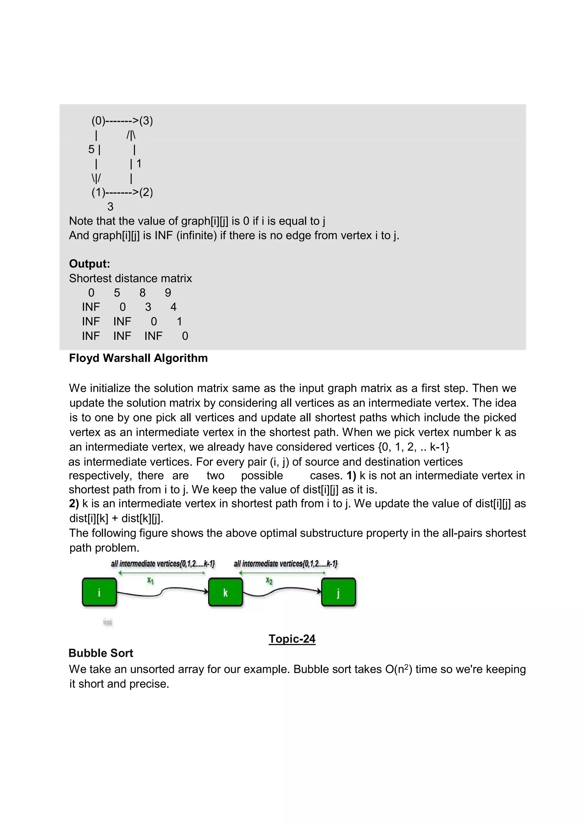 We initialize the solution matrix same as the input graph matrix as a first step. Then we update the solution matrix by considering all vertices as an intermediate vertex. The idea is to one by one pick all vertices and update all shortest paths which include the picked vertex as an intermediate vertex in the shortest path. When we pick vertex number k as an intermediate vertex, we already have considered vertices {0, 1, 2, .. k-1} as intermediate vertices. For every pair (i, j) of source and destination vertices respectively, there are two possible cases. 1) k is not an intermediate vertex in shortest path from i to j. We keep the value of dist[i][j] as it is. 2) k is an intermediate vertex in shortest path from i to j. We update the value of dist[i][j] as dist[i][k] + dist[k][j]. The following figure shows the above optimal substructure property in the all-pairs shortest path problem. Topic-24 Bubble Sort We take an unsorted array for our example. Bubble sort takes Ο(n2) time so we're keeping it short and precise. (0)------->(3) | /| | |5 | | 1 |/ | (1)------->(2) 3 Note that the value of graph[i][j] is 0 if i is equal to j And graph[i][j] is INF (infinite) if there is no edge from vertex i to j. Output: Shortest distance matrix 0 5 8 9 INF 0 3 4 INF INF 0 1 INF INF INF 0 Floyd Warshall Algorithm 