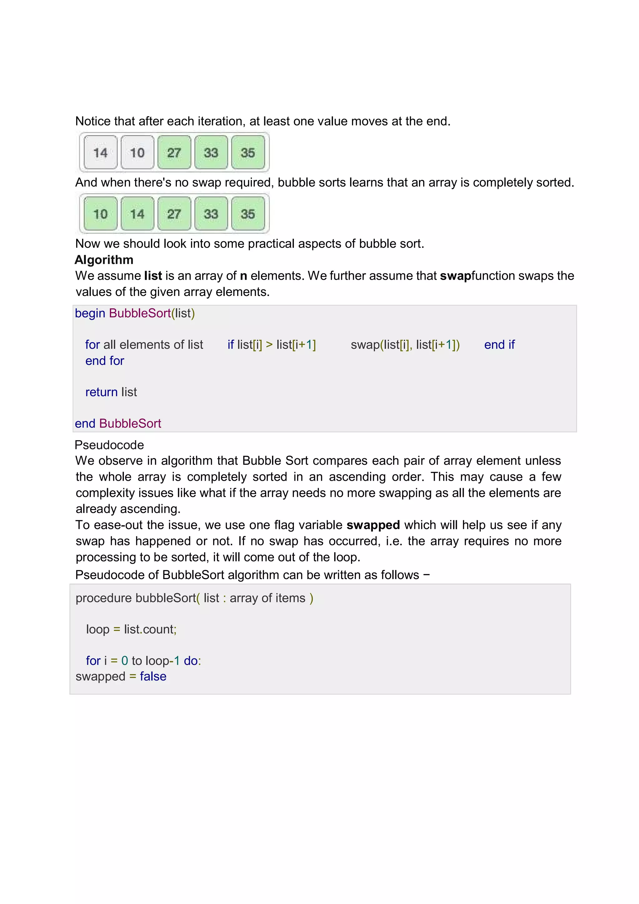 Notice that after each iteration, at least one value moves at the end. And when there's no swap required, bubble sorts learns that an array is completely sorted. Now we should look into some practical aspects of bubble sort. Algorithm We assume list is an array of n elements. We further assume that swapfunction swaps the values of the given array elements. begin BubbleSort(list) for all elements of list if list[i] > list[i+1] swap(list[i], list[i+1]) end if end for return list end BubbleSort Pseudocode We observe in algorithm that Bubble Sort compares each pair of array element unless the whole array is completely sorted in an ascending order. This may cause a few complexity issues like what if the array needs no more swapping as all the elements are already ascending. To ease-out the issue, we use one flag variable swapped which will help us see if any swap has happened or not. If no swap has occurred, i.e. the array requires no more processing to be sorted, it will come out of the loop. Pseudocode of BubbleSort algorithm can be written as follows − procedure bubbleSort( list : array of items ) loop = list.count; for i = 0 to loop-1 do: swapped = false 