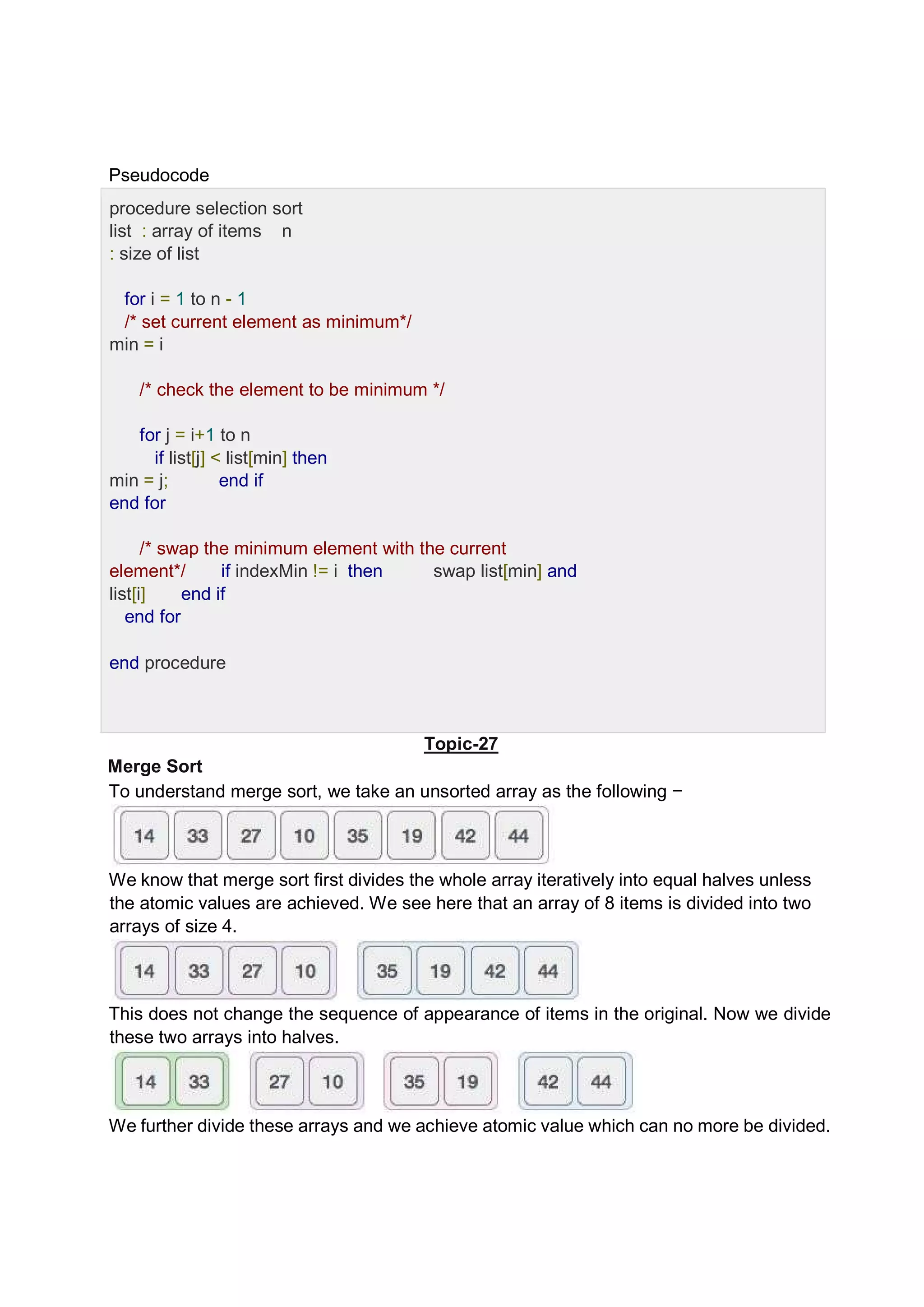 Pseudocode procedure selection sort list : array of items n : size of list for i = 1 to n - 1 /* set current element as minimum*/ min = i /* check the element to be minimum */ for j = i+1 to n if list[j] < list[min] then min = j; end if end for /* swap the minimum element with the current element*/ if indexMin != i then swap list[min] and list[i] end if end for end procedure Topic-27 Merge Sort To understand merge sort, we take an unsorted array as the following − We know that merge sort first divides the whole array iteratively into equal halves unless the atomic values are achieved. We see here that an array of 8 items is divided into two arrays of size 4. This does not change the sequence of appearance of items in the original. Now we divide these two arrays into halves. We further divide these arrays and we achieve atomic value which can no more be divided. 