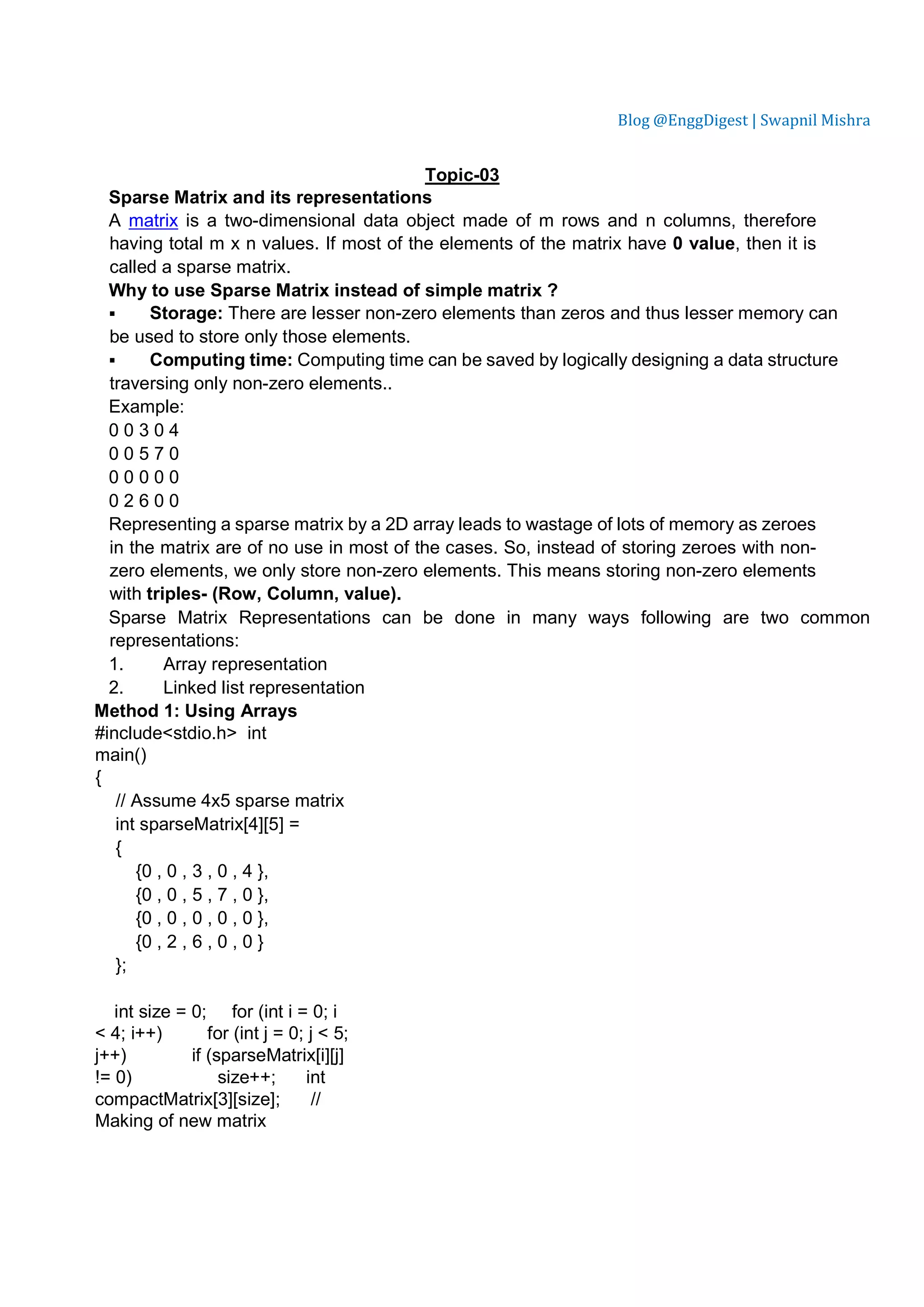 Blog @EnggDigest | Swapnil Mishra Topic-03 Sparse Matrix and its representations A matrix is a two-dimensional data object made of m rows and n columns, therefore having total m x n values. If most of the elements of the matrix have 0 value, then it is called a sparse matrix. Why to use Sparse Matrix instead of simple matrix ?  Storage: There are lesser non-zero elements than zeros and thus lesser memory can be used to store only those elements.  Computing time: Computing time can be saved by logically designing a data structure traversing only non-zero elements.. Example: 0 0 3 0 4 0 0 5 7 0 0 0 0 0 0 0 2 6 0 0 Representing a sparse matrix by a 2D array leads to wastage of lots of memory as zeroes in the matrix are of no use in most of the cases. So, instead of storing zeroes with non- zero elements, we only store non-zero elements. This means storing non-zero elements with triples- (Row, Column, value). Sparse Matrix Representations can be done in many ways following are two common representations: 1. Array representation 2. Linked list representation Method 1: Using Arrays #include<stdio.h> int main() { // Assume 4x5 sparse matrix int sparseMatrix[4][5] = { {0 , 0 , 3 , 0 , 4 }, {0 , 0 , 5 , 7 , 0 }, {0 , 0 , 0 , 0 , 0 }, {0 , 2 , 6 , 0 , 0 } }; int size = 0; for (int i = 0; i < 4; i++) for (int j = 0; j < 5; j++) if (sparseMatrix[i][j] != 0) size++; int compactMatrix[3][size]; // Making of new matrix 