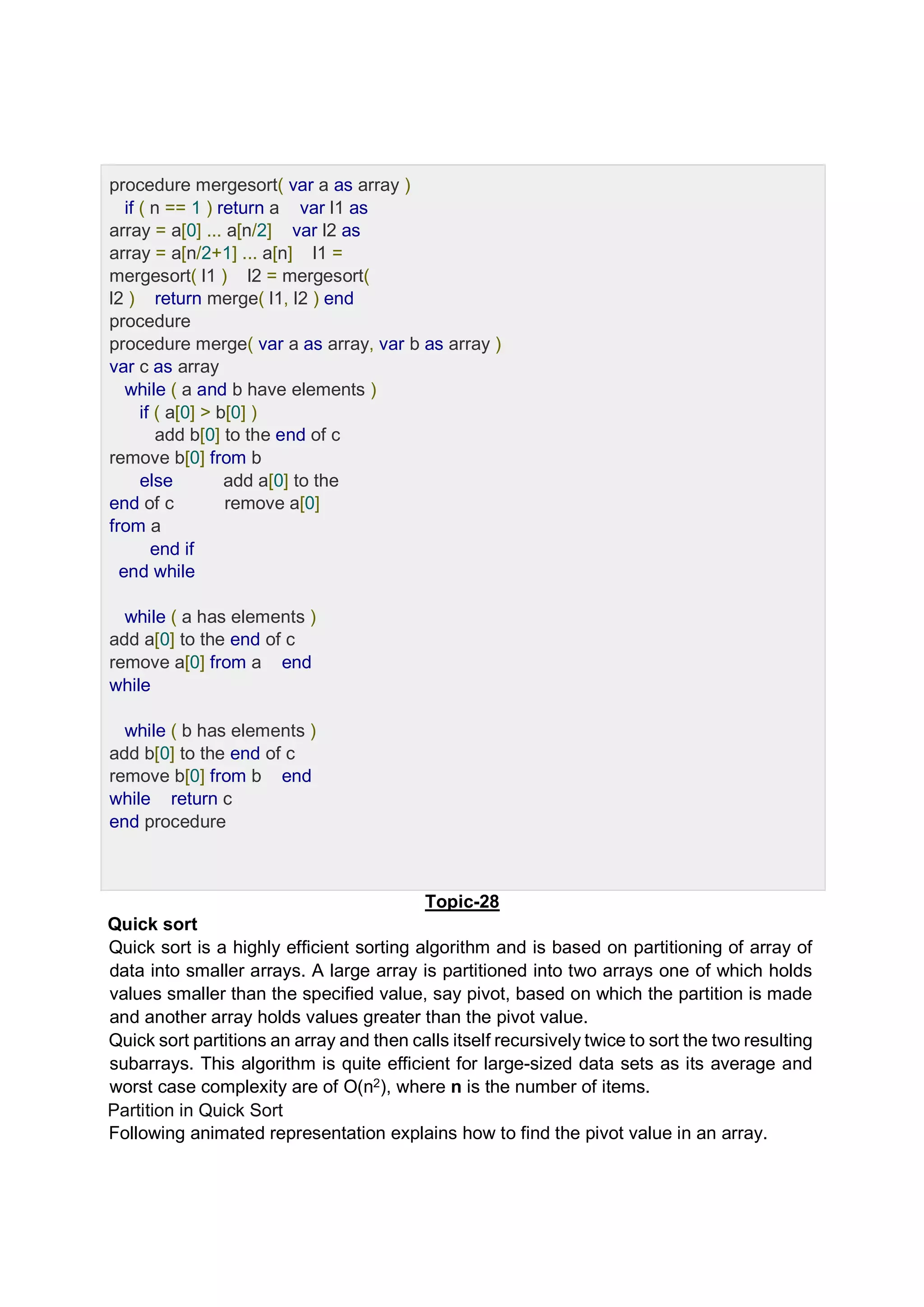 procedure mergesort( var a as array ) if ( n == 1 ) return a var l1 as array = a[0] ... a[n/2] var l2 as array = a[n/2+1] ... a[n] l1 = mergesort( l1 ) l2 = mergesort( l2 ) return merge( l1, l2 ) end procedure procedure merge( var a as array, var b as array ) var c as array while ( a and b have elements ) if ( a[0] > b[0] ) add b[0] to the end of c remove b[0] from b else add a[0] to the end of c remove a[0] from a end if end while while ( a has elements ) add a[0] to the end of c remove a[0] from a end while while ( b has elements ) add b[0] to the end of c remove b[0] from b end while return c end procedure Topic-28 Quick sort Quick sort is a highly efficient sorting algorithm and is based on partitioning of array of data into smaller arrays. A large array is partitioned into two arrays one of which holds values smaller than the specified value, say pivot, based on which the partition is made and another array holds values greater than the pivot value. Quick sort partitions an array and then calls itself recursively twice to sort the two resulting subarrays. This algorithm is quite efficient for large-sized data sets as its average and worst case complexity are of Ο(n2), where n is the number of items. Partition in Quick Sort Following animated representation explains how to find the pivot value in an array. 