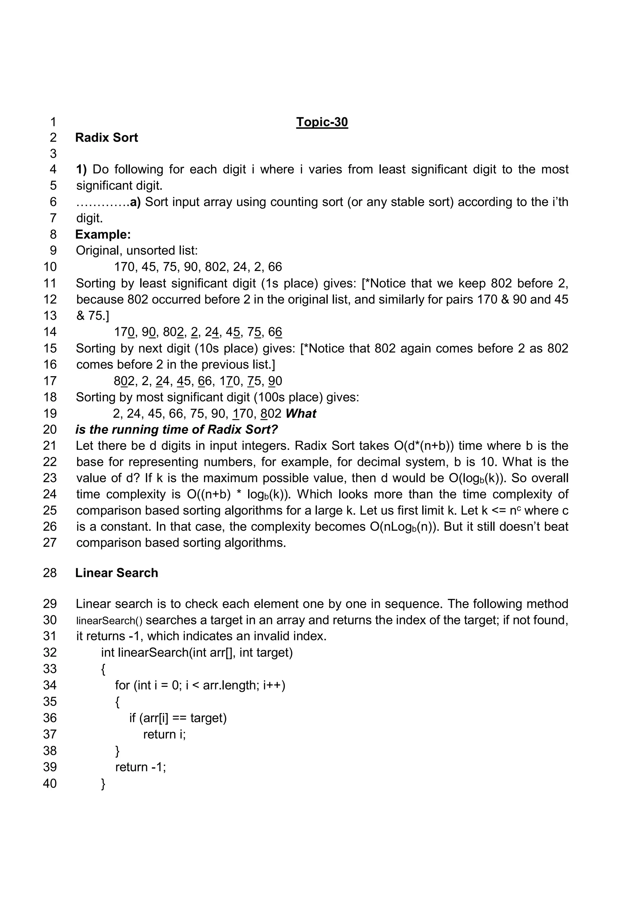 Topic-301 Radix Sort2 3 1) Do following for each digit i where i varies from least significant digit to the most4 significant digit.5 ………….a) Sort input array using counting sort (or any stable sort) according to the i’th6 digit.7 Example:8 Original, unsorted list:9 170, 45, 75, 90, 802, 24, 2, 6610 Sorting by least significant digit (1s place) gives: [*Notice that we keep 802 before 2,11 because 802 occurred before 2 in the original list, and similarly for pairs 170 & 90 and 4512 & 75.]13 170, 90, 802, 2, 24, 45, 75, 6614 Sorting by next digit (10s place) gives: [*Notice that 802 again comes before 2 as 80215 comes before 2 in the previous list.]16 802, 2, 24, 45, 66, 170, 75, 9017 Sorting by most significant digit (100s place) gives:18 2, 24, 45, 66, 75, 90, 170, 802 What19 is the running time of Radix Sort?20 Let there be d digits in input integers. Radix Sort takes O(d*(n+b)) time where b is the21 base for representing numbers, for example, for decimal system, b is 10. What is the22 value of d? If k is the maximum possible value, then d would be O(logb(k)). So overall23 time complexity is O((n+b) * logb(k)). Which looks more than the time complexity of24 comparison based sorting algorithms for a large k. Let us first limit k. Let k <= nc where c25 is a constant. In that case, the complexity becomes O(nLogb(n)). But it still doesn’t beat26 comparison based sorting algorithms.27 Linear Search28 Linear search is to check each element one by one in sequence. The following method29 linearSearch() searches a target in an array and returns the index of the target; if not found,30 it returns -1, which indicates an invalid index.31 int linearSearch(int arr[], int target)32 {33 for (int i = 0; i < arr.length; i++)34 {35 if (arr[i] == target)36 return i;37 }38 return -1;39 }40 