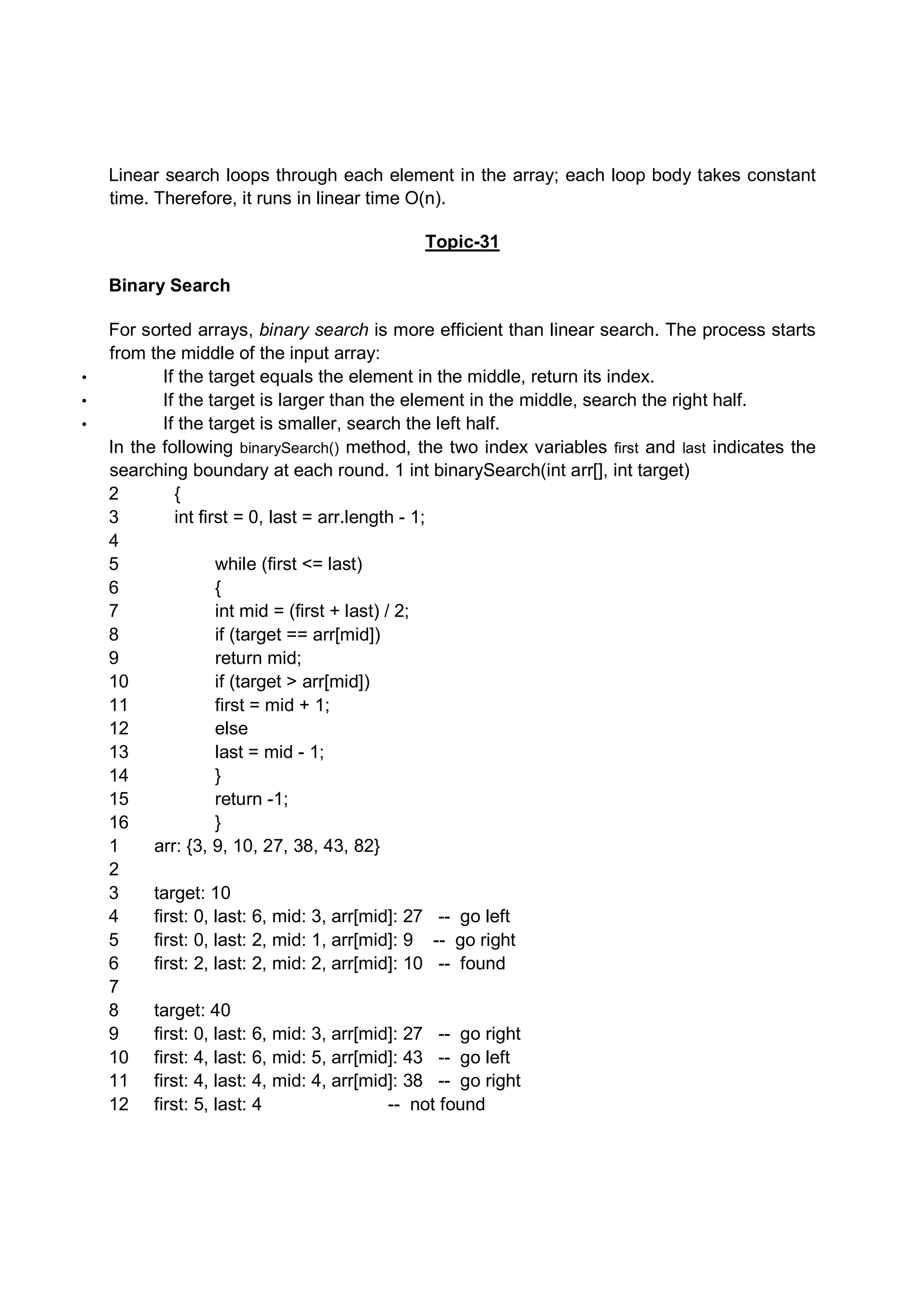 Linear search loops through each element in the array; each loop body takes constant time. Therefore, it runs in linear time O(n). Topic-31 Binary Search For sorted arrays, binary search is more efficient than linear search. The process starts from the middle of the input array: • If the target equals the element in the middle, return its index. • If the target is larger than the element in the middle, search the right half. • If the target is smaller, search the left half. In the following binarySearch() method, the two index variables first and last indicates the searching boundary at each round. 1 int binarySearch(int arr[], int target) 2 { 3 int first = 0, last = arr.length - 1; 4 5 while (first <= last) 6 { 7 int mid = (first + last) / 2; 8 if (target == arr[mid]) 9 return mid; 10 if (target > arr[mid]) 11 first = mid + 1; 12 else 13 last = mid - 1; 14 } 15 return -1; 16 } 1 arr: {3, 9, 10, 27, 38, 43, 82} 2 3 target: 10 4 first: 0, last: 6, mid: 3, arr[mid]: 27 -- go left 5 first: 0, last: 2, mid: 1, arr[mid]: 9 -- go right 6 first: 2, last: 2, mid: 2, arr[mid]: 10 -- found 7 8 target: 40 9 first: 0, last: 6, mid: 3, arr[mid]: 27 -- go right 10 first: 4, last: 6, mid: 5, arr[mid]: 43 -- go left 11 first: 4, last: 4, mid: 4, arr[mid]: 38 -- go right 12 first: 5, last: 4 -- not found 