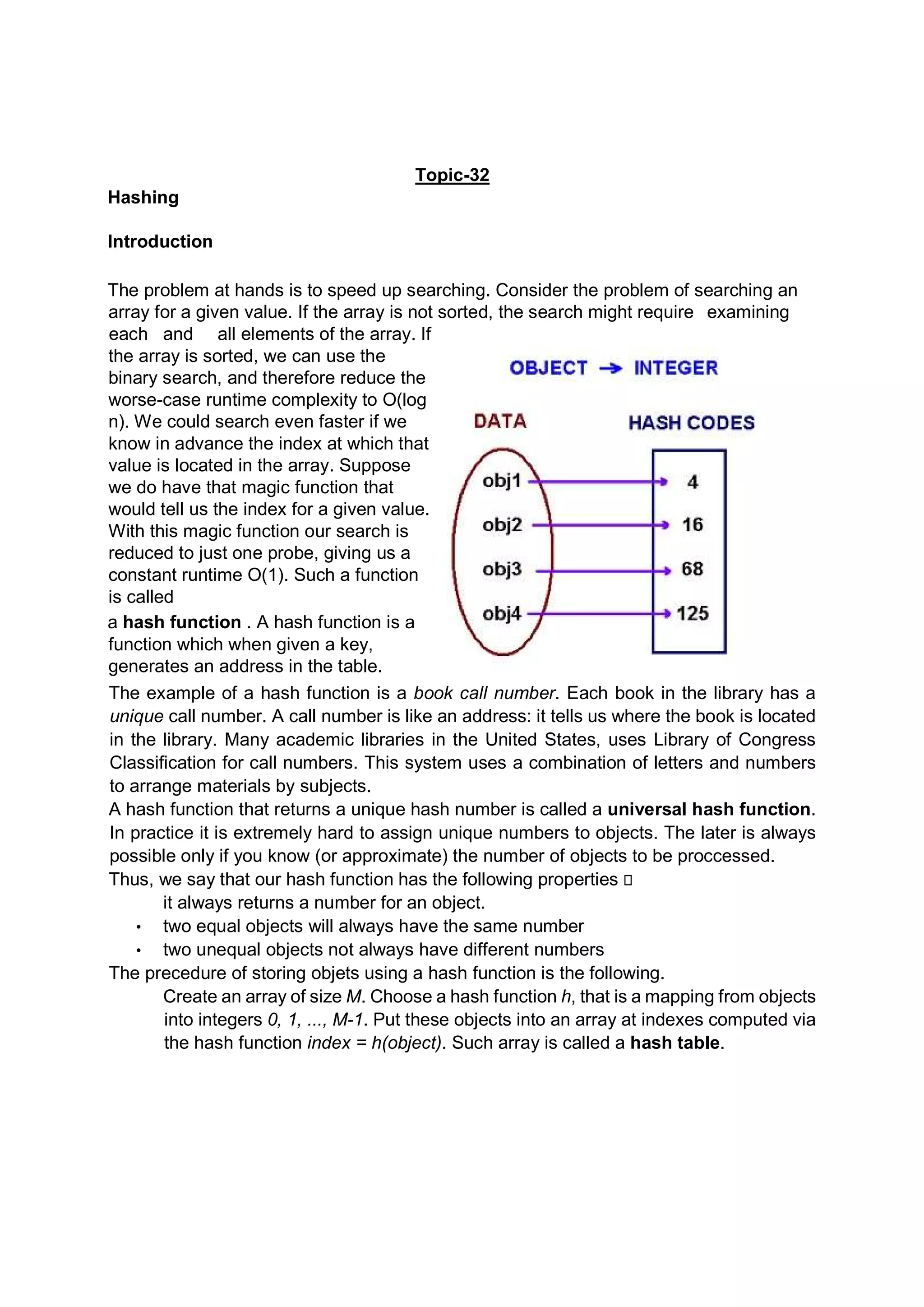 Topic-32 Hashing Introduction The problem at hands is to speed up searching. Consider the problem of searching an array for a given value. If the array is not sorted, the search might require examining each and all elements of the array. If the array is sorted, we can use the binary search, and therefore reduce the worse-case runtime complexity to O(log n). We could search even faster if we know in advance the index at which that value is located in the array. Suppose we do have that magic function that would tell us the index for a given value. With this magic function our search is reduced to just one probe, giving us a constant runtime O(1). Such a function is called a hash function . A hash function is a function which when given a key, generates an address in the table. The example of a hash function is a book call number. Each book in the library has a unique call number. A call number is like an address: it tells us where the book is located in the library. Many academic libraries in the United States, uses Library of Congress Classification for call numbers. This system uses a combination of letters and numbers to arrange materials by subjects. A hash function that returns a unique hash number is called a universal hash function. In practice it is extremely hard to assign unique numbers to objects. The later is always possible only if you know (or approximate) the number of objects to be proccessed. Thus, we say that our hash function has the following properties  it always returns a number for an object. • two equal objects will always have the same number • two unequal objects not always have different numbers The precedure of storing objets using a hash function is the following. Create an array of size M. Choose a hash function h, that is a mapping from objects into integers 0, 1, ..., M-1. Put these objects into an array at indexes computed via the hash function index = h(object). Such array is called a hash table. 