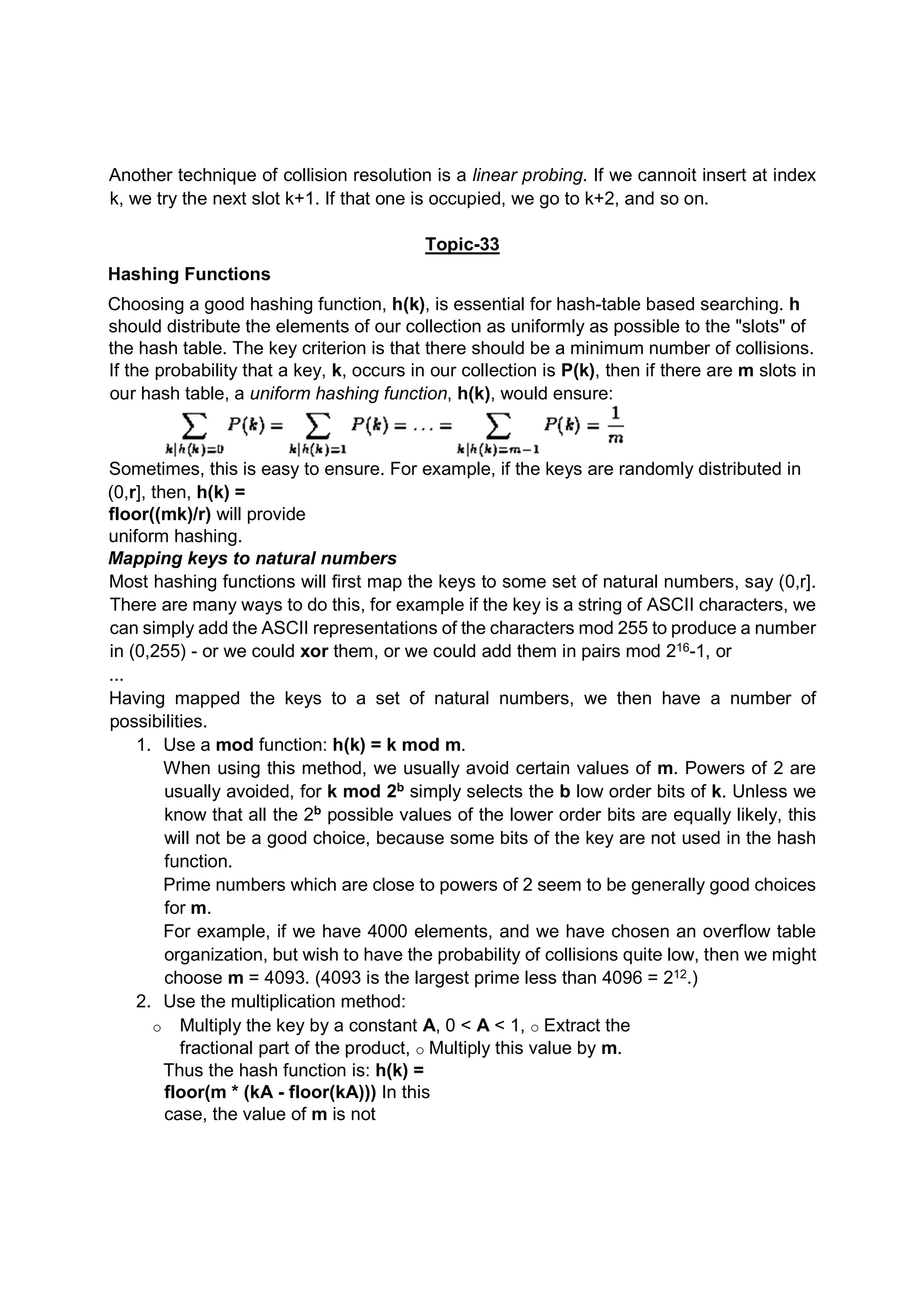 Another technique of collision resolution is a linear probing. If we cannoit insert at index k, we try the next slot k+1. If that one is occupied, we go to k+2, and so on. Topic-33 Hashing Functions Choosing a good hashing function, h(k), is essential for hash-table based searching. h should distribute the elements of our collection as uniformly as possible to the "slots" of the hash table. The key criterion is that there should be a minimum number of collisions. If the probability that a key, k, occurs in our collection is P(k), then if there are m slots in our hash table, a uniform hashing function, h(k), would ensure: Sometimes, this is easy to ensure. For example, if the keys are randomly distributed in (0,r], then, h(k) = floor((mk)/r) will provide uniform hashing. Mapping keys to natural numbers Most hashing functions will first map the keys to some set of natural numbers, say (0,r]. There are many ways to do this, for example if the key is a string of ASCII characters, we can simply add the ASCII representations of the characters mod 255 to produce a number in (0,255) - or we could xor them, or we could add them in pairs mod 216-1, or ... Having mapped the keys to a set of natural numbers, we then have a number of possibilities. 1. Use a mod function: h(k) = k mod m. When using this method, we usually avoid certain values of m. Powers of 2 are usually avoided, for k mod 2b simply selects the b low order bits of k. Unless we know that all the 2b possible values of the lower order bits are equally likely, this will not be a good choice, because some bits of the key are not used in the hash function. Prime numbers which are close to powers of 2 seem to be generally good choices for m. For example, if we have 4000 elements, and we have chosen an overflow table organization, but wish to have the probability of collisions quite low, then we might choose m = 4093. (4093 is the largest prime less than 4096 = 212.) 2. Use the multiplication method: o Multiply the key by a constant A, 0 < A < 1, o Extract the fractional part of the product, o Multiply this value by m. Thus the hash function is: h(k) = floor(m * (kA - floor(kA))) In this case, the value of m is not 