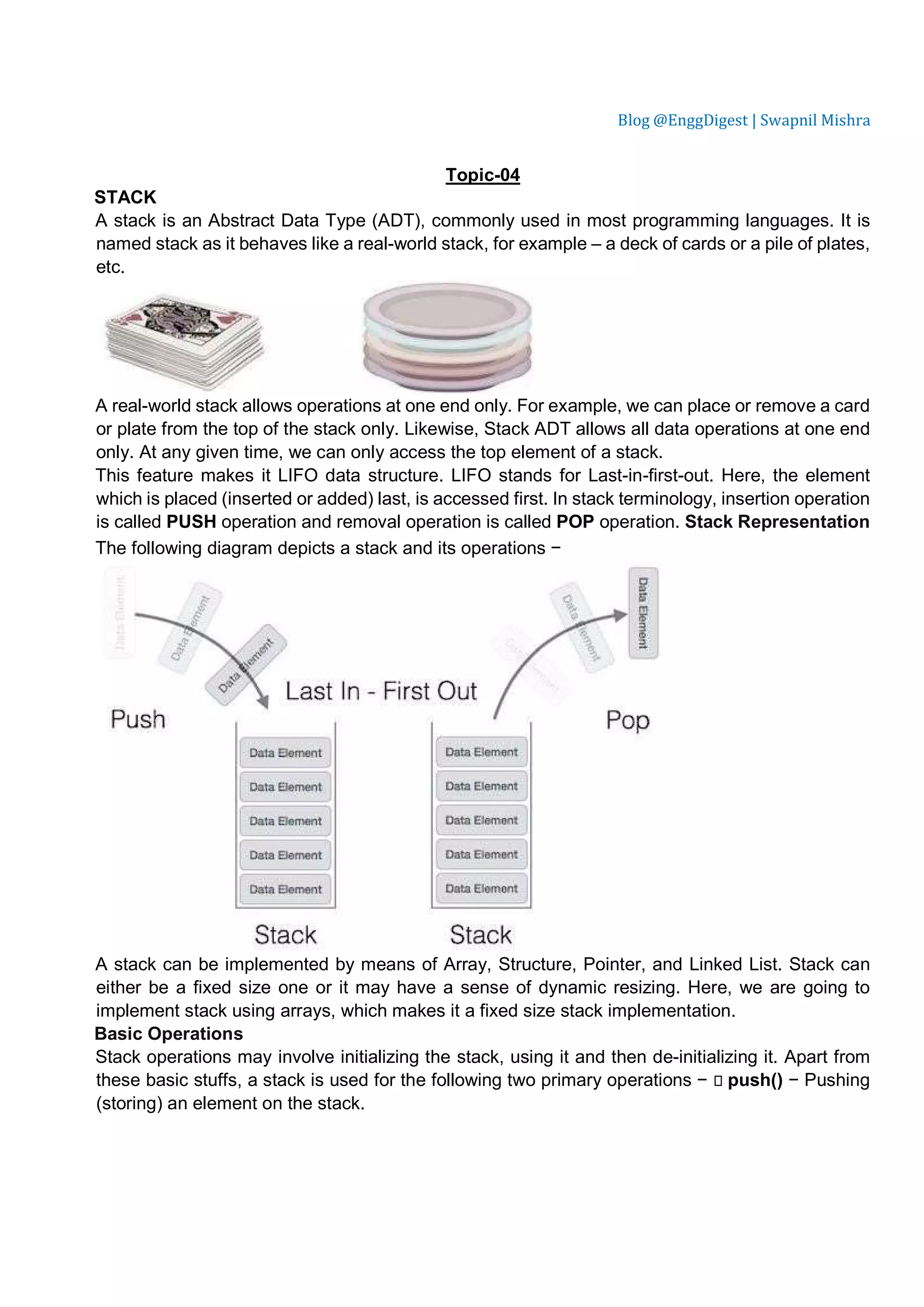 Blog @EnggDigest | Swapnil Mishra Topic-04 STACK A stack is an Abstract Data Type (ADT), commonly used in most programming languages. It is named stack as it behaves like a real-world stack, for example – a deck of cards or a pile of plates, etc. A real-world stack allows operations at one end only. For example, we can place or remove a card or plate from the top of the stack only. Likewise, Stack ADT allows all data operations at one end only. At any given time, we can only access the top element of a stack. This feature makes it LIFO data structure. LIFO stands for Last-in-first-out. Here, the element which is placed (inserted or added) last, is accessed first. In stack terminology, insertion operation is called PUSH operation and removal operation is called POP operation. Stack Representation The following diagram depicts a stack and its operations − A stack can be implemented by means of Array, Structure, Pointer, and Linked List. Stack can either be a fixed size one or it may have a sense of dynamic resizing. Here, we are going to implement stack using arrays, which makes it a fixed size stack implementation. Basic Operations Stack operations may involve initializing the stack, using it and then de-initializing it. Apart from these basic stuffs, a stack is used for the following two primary operations −  push() − Pushing (storing) an element on the stack. 