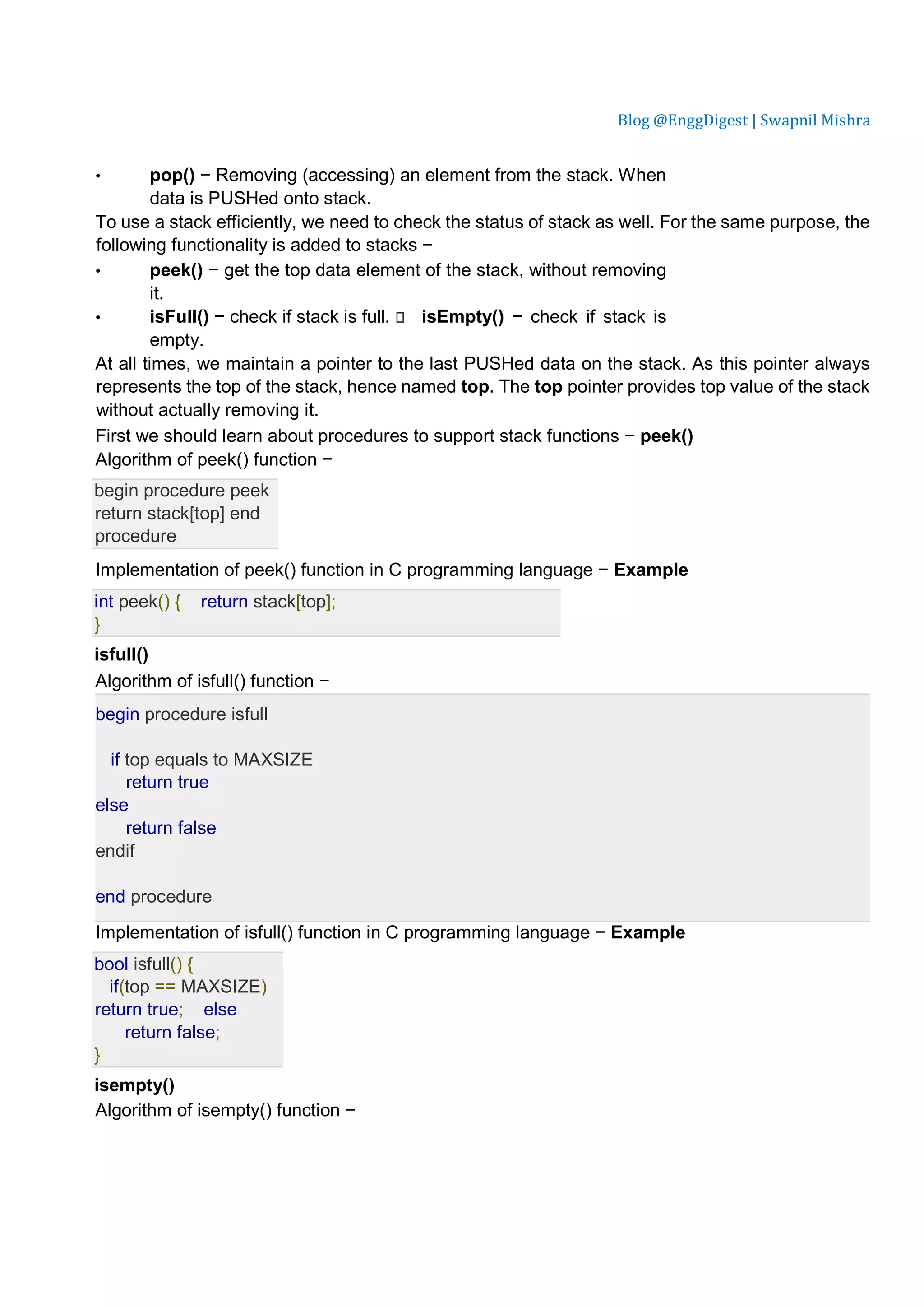 Blog @EnggDigest | Swapnil Mishra • pop() − Removing (accessing) an element from the stack. When data is PUSHed onto stack. To use a stack efficiently, we need to check the status of stack as well. For the same purpose, the following functionality is added to stacks − • peek() − get the top data element of the stack, without removing it. • isFull() − check if stack is full.  isEmpty() − check if stack is empty. At all times, we maintain a pointer to the last PUSHed data on the stack. As this pointer always represents the top of the stack, hence named top. The top pointer provides top value of the stack without actually removing it. First we should learn about procedures to support stack functions − peek() Algorithm of peek() function − begin procedure peek return stack[top] end procedure Implementation of peek() function in C programming language − Example int peek() { return stack[top]; } isfull() Algorithm of isfull() function − begin procedure isfull if top equals to MAXSIZE return true else return false endif end procedure Implementation of isfull() function in C programming language − Example bool isfull() { if(top == MAXSIZE) return true; else return false; } isempty() Algorithm of isempty() function − 