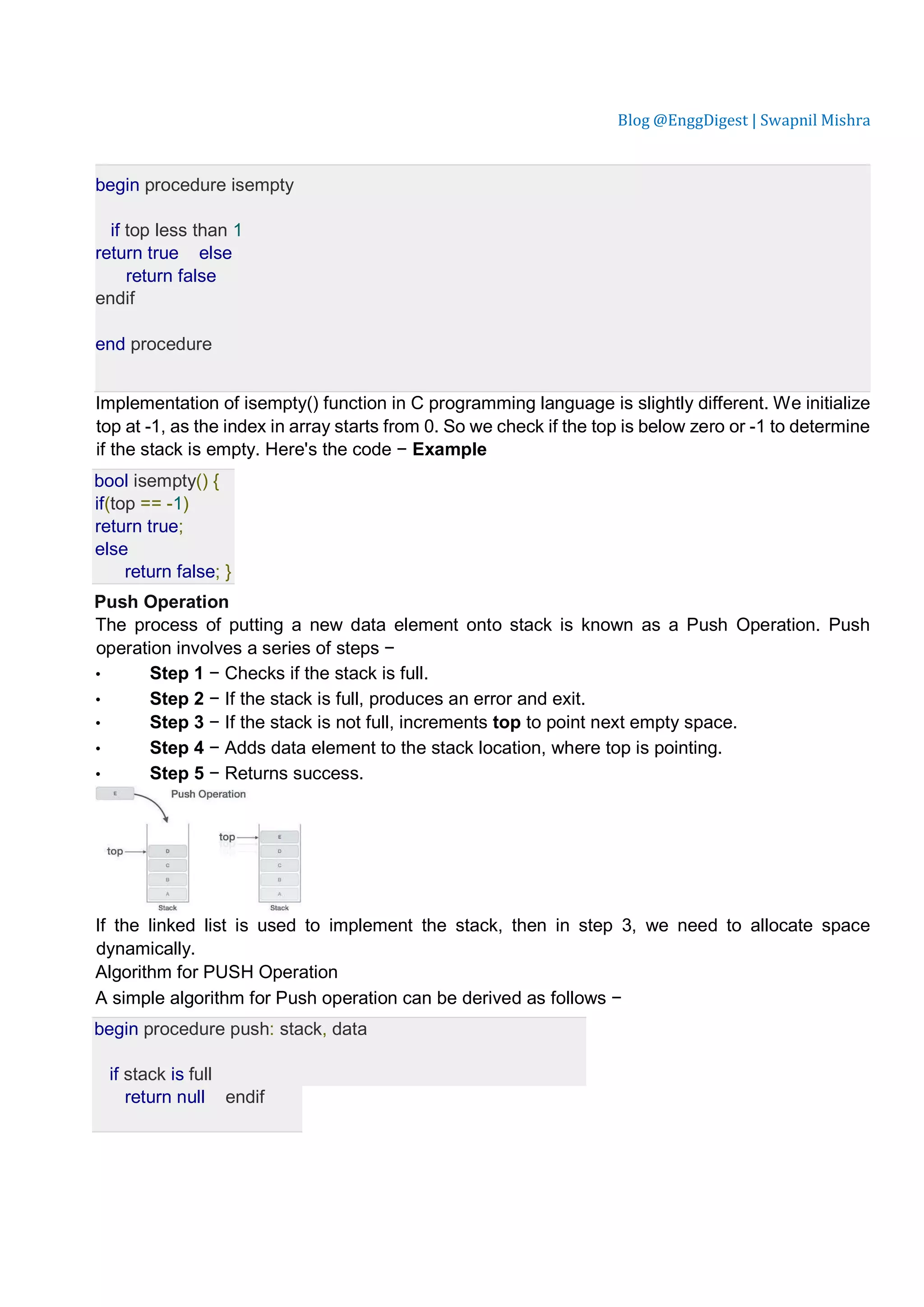 Blog @EnggDigest | Swapnil Mishra begin procedure isempty if top less than 1 return true else return false endif end procedure Implementation of isempty() function in C programming language is slightly different. We initialize top at -1, as the index in array starts from 0. So we check if the top is below zero or -1 to determine if the stack is empty. Here's the code − Example bool isempty() { if(top == -1) return true; else return false; } Push Operation The process of putting a new data element onto stack is known as a Push Operation. Push operation involves a series of steps − • Step 1 − Checks if the stack is full. • Step 2 − If the stack is full, produces an error and exit. • Step 3 − If the stack is not full, increments top to point next empty space. • Step 4 − Adds data element to the stack location, where top is pointing. • Step 5 − Returns success. If the linked list is used to implement the stack, then in step 3, we need to allocate space dynamically. Algorithm for PUSH Operation A simple algorithm for Push operation can be derived as follows − begin procedure push: stack, data if stack is full return null endif 