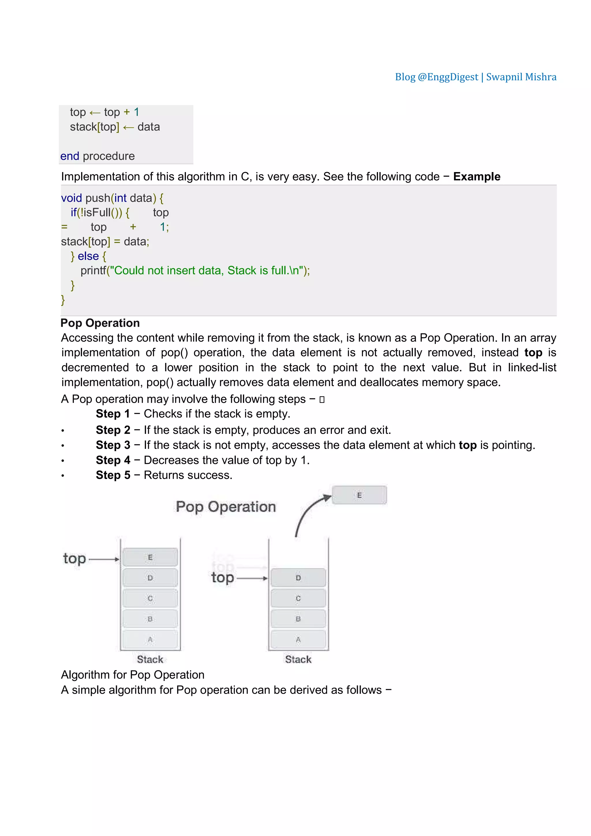 Blog @EnggDigest | Swapnil Mishra top ← top + 1 stack[top] ← data end procedure Implementation of this algorithm in C, is very easy. See the following code − Example void push(int data) { if(!isFull()) { top = top + 1; stack[top] = data; } else { printf("Could not insert data, Stack is full.n"); } } Pop Operation Accessing the content while removing it from the stack, is known as a Pop Operation. In an array implementation of pop() operation, the data element is not actually removed, instead top is decremented to a lower position in the stack to point to the next value. But in linked-list implementation, pop() actually removes data element and deallocates memory space. A Pop operation may involve the following steps −  Step 1 − Checks if the stack is empty. • Step 2 − If the stack is empty, produces an error and exit. • Step 3 − If the stack is not empty, accesses the data element at which top is pointing. • Step 4 − Decreases the value of top by 1. • Step 5 − Returns success. Algorithm for Pop Operation A simple algorithm for Pop operation can be derived as follows − 