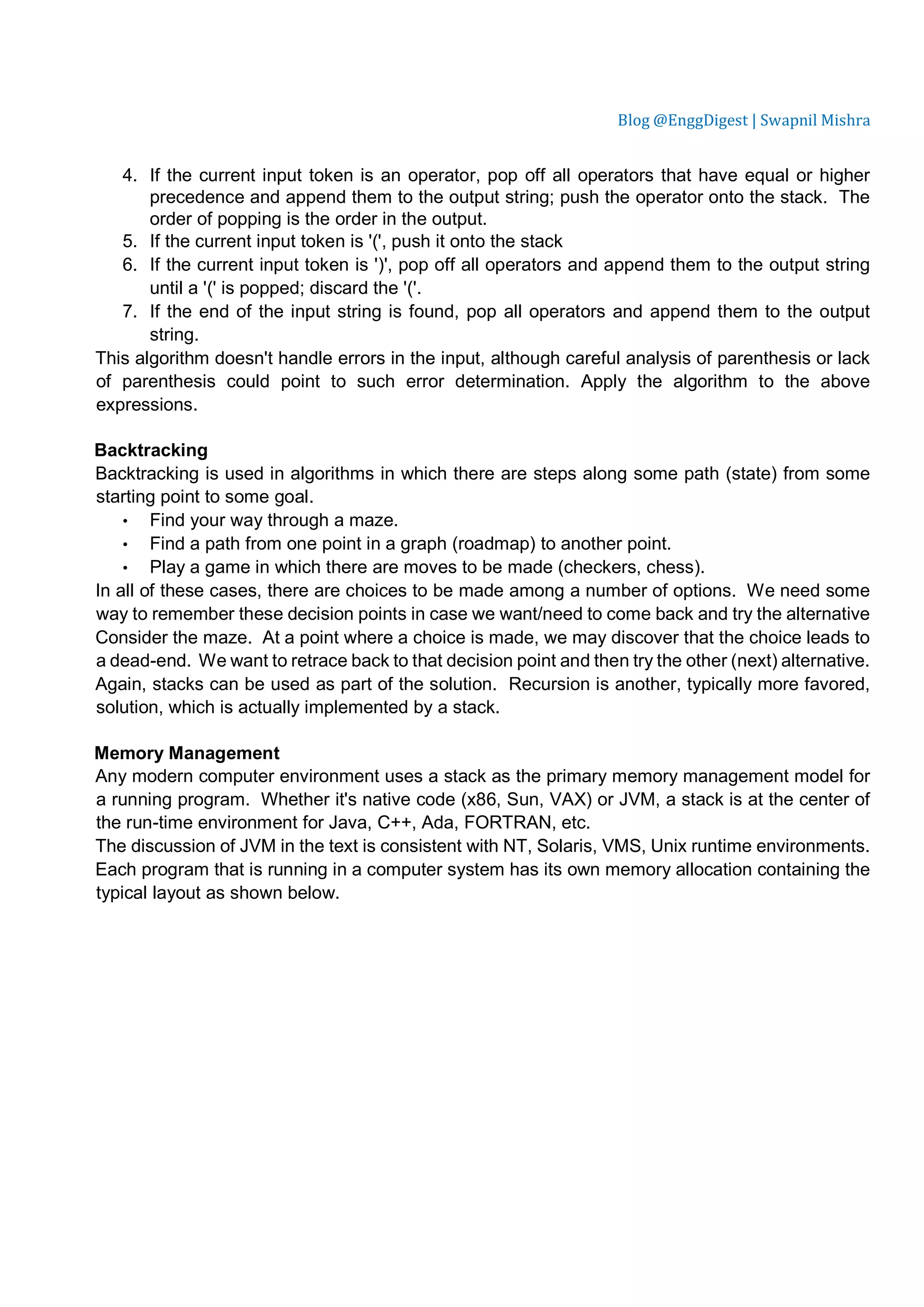 Blog @EnggDigest | Swapnil Mishra 4. If the current input token is an operator, pop off all operators that have equal or higher precedence and append them to the output string; push the operator onto the stack. The order of popping is the order in the output. 5. If the current input token is '(', push it onto the stack 6. If the current input token is ')', pop off all operators and append them to the output string until a '(' is popped; discard the '('. 7. If the end of the input string is found, pop all operators and append them to the output string. This algorithm doesn't handle errors in the input, although careful analysis of parenthesis or lack of parenthesis could point to such error determination. Apply the algorithm to the above expressions. Backtracking Backtracking is used in algorithms in which there are steps along some path (state) from some starting point to some goal. • Find your way through a maze. • Find a path from one point in a graph (roadmap) to another point. • Play a game in which there are moves to be made (checkers, chess). In all of these cases, there are choices to be made among a number of options. We need some way to remember these decision points in case we want/need to come back and try the alternative Consider the maze. At a point where a choice is made, we may discover that the choice leads to a dead-end. We want to retrace back to that decision point and then try the other (next) alternative. Again, stacks can be used as part of the solution. Recursion is another, typically more favored, solution, which is actually implemented by a stack. Memory Management Any modern computer environment uses a stack as the primary memory management model for a running program. Whether it's native code (x86, Sun, VAX) or JVM, a stack is at the center of the run-time environment for Java, C++, Ada, FORTRAN, etc. The discussion of JVM in the text is consistent with NT, Solaris, VMS, Unix runtime environments. Each program that is running in a computer system has its own memory allocation containing the typical layout as shown below. 
