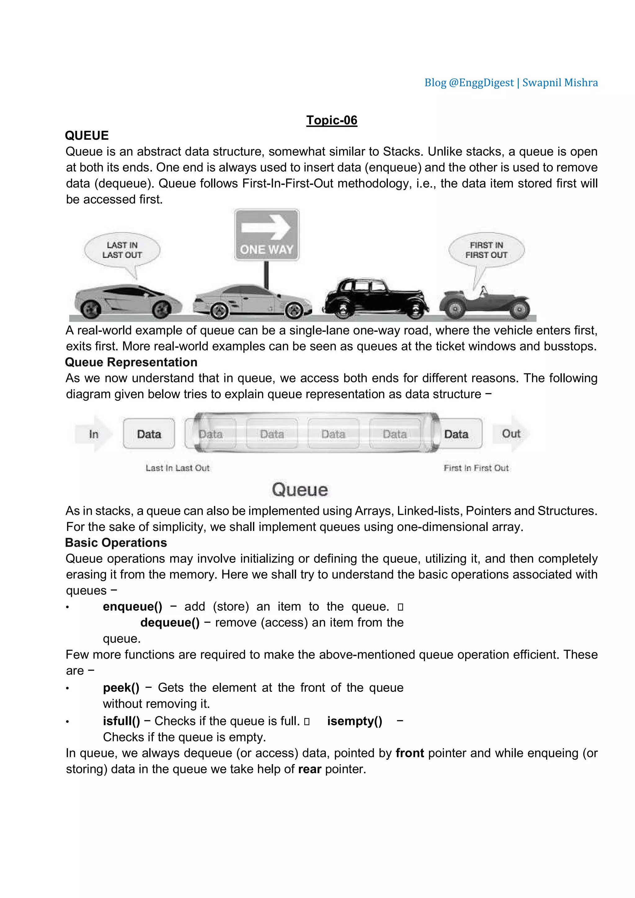 Blog @EnggDigest | Swapnil Mishra Topic-06 QUEUE Queue is an abstract data structure, somewhat similar to Stacks. Unlike stacks, a queue is open at both its ends. One end is always used to insert data (enqueue) and the other is used to remove data (dequeue). Queue follows First-In-First-Out methodology, i.e., the data item stored first will be accessed first. A real-world example of queue can be a single-lane one-way road, where the vehicle enters first, exits first. More real-world examples can be seen as queues at the ticket windows and busstops. Queue Representation As we now understand that in queue, we access both ends for different reasons. The following diagram given below tries to explain queue representation as data structure − As in stacks, a queue can also be implemented using Arrays, Linked-lists, Pointers and Structures. For the sake of simplicity, we shall implement queues using one-dimensional array. Basic Operations Queue operations may involve initializing or defining the queue, utilizing it, and then completely erasing it from the memory. Here we shall try to understand the basic operations associated with queues − • enqueue() − add (store) an item to the queue.  dequeue() − remove (access) an item from the queue. Few more functions are required to make the above-mentioned queue operation efficient. These are − • peek() − Gets the element at the front of the queue without removing it. • isfull() − Checks if the queue is full.  isempty() − Checks if the queue is empty. In queue, we always dequeue (or access) data, pointed by front pointer and while enqueing (or storing) data in the queue we take help of rear pointer. 