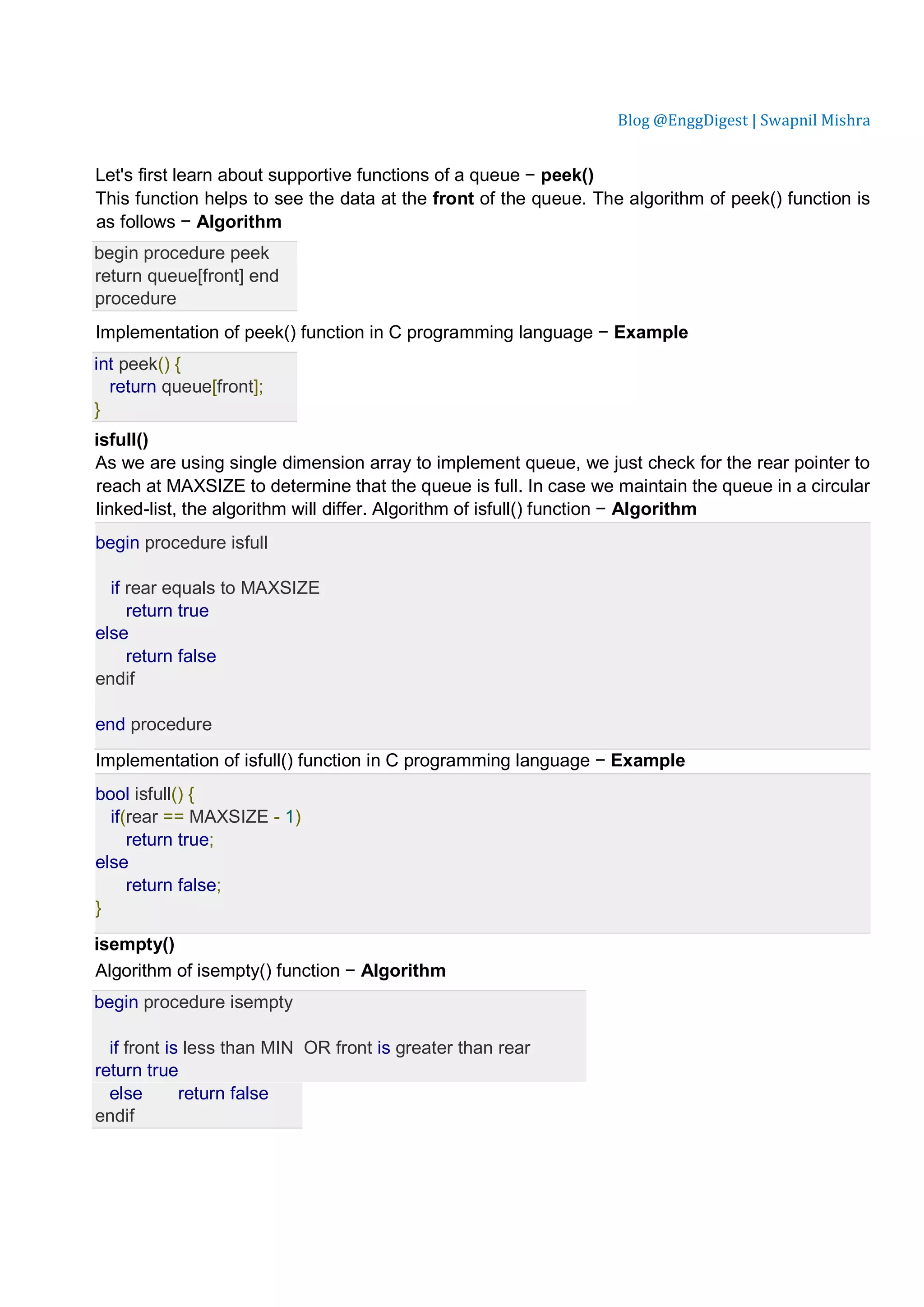 Blog @EnggDigest | Swapnil Mishra Let's first learn about supportive functions of a queue − peek() This function helps to see the data at the front of the queue. The algorithm of peek() function is as follows − Algorithm begin procedure peek return queue[front] end procedure Implementation of peek() function in C programming language − Example int peek() { return queue[front]; } isfull() As we are using single dimension array to implement queue, we just check for the rear pointer to reach at MAXSIZE to determine that the queue is full. In case we maintain the queue in a circular linked-list, the algorithm will differ. Algorithm of isfull() function − Algorithm begin procedure isfull if rear equals to MAXSIZE return true else return false endif end procedure Implementation of isfull() function in C programming language − Example bool isfull() { if(rear == MAXSIZE - 1) return true; else return false; } isempty() Algorithm of isempty() function − Algorithm begin procedure isempty if front is less than MIN OR front is greater than rear return true else return false endif 