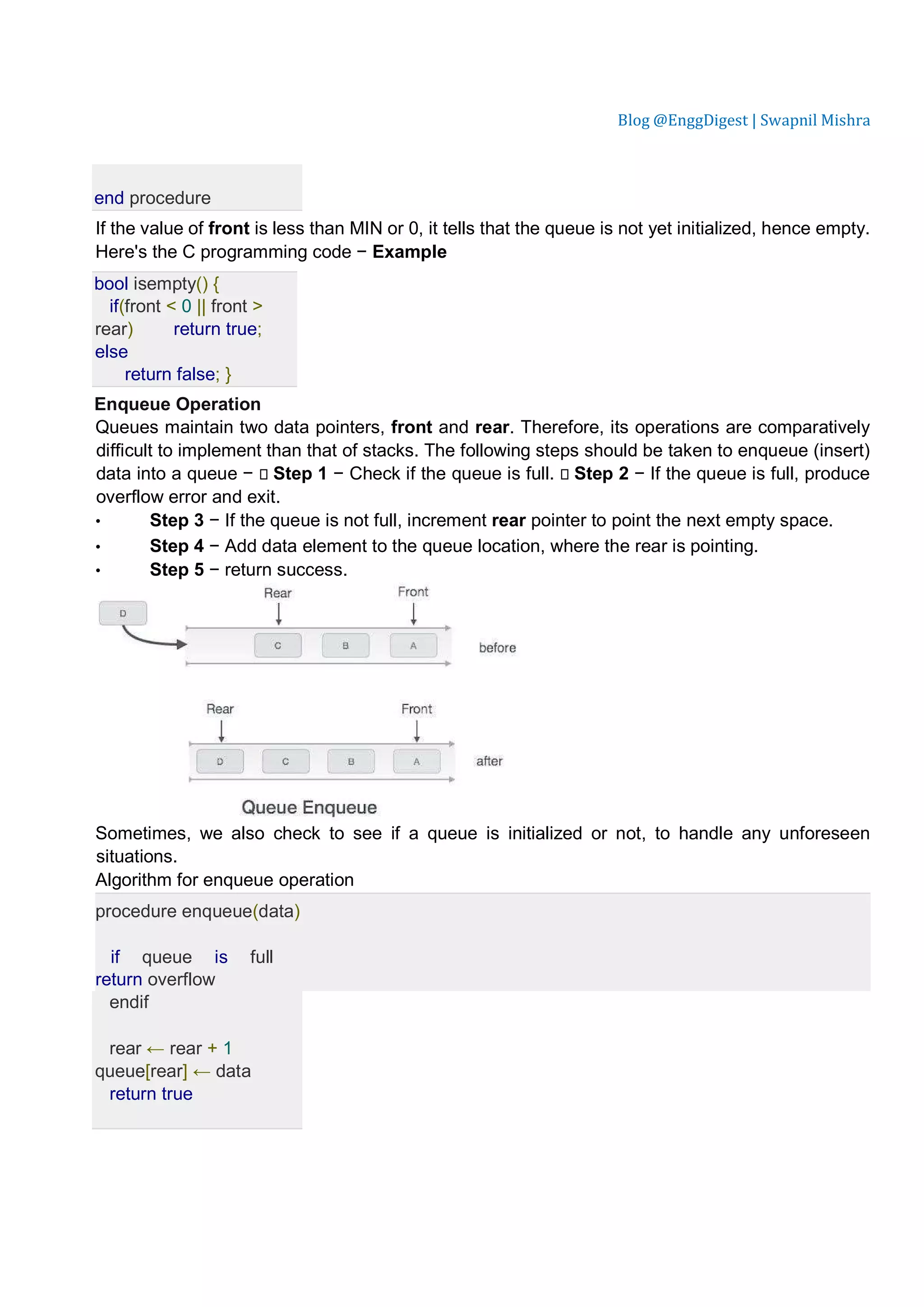 Blog @EnggDigest | Swapnil Mishra end procedure If the value of front is less than MIN or 0, it tells that the queue is not yet initialized, hence empty. Here's the C programming code − Example bool isempty() { if(front < 0 || front > rear) return true; else return false; } Enqueue Operation Queues maintain two data pointers, front and rear. Therefore, its operations are comparatively difficult to implement than that of stacks. The following steps should be taken to enqueue (insert) data into a queue −  Step 1 − Check if the queue is full.  Step 2 − If the queue is full, produce overflow error and exit. • Step 3 − If the queue is not full, increment rear pointer to point the next empty space. • Step 4 − Add data element to the queue location, where the rear is pointing. • Step 5 − return success. Sometimes, we also check to see if a queue is initialized or not, to handle any unforeseen situations. Algorithm for enqueue operation procedure enqueue(data) if queue is full return overflow endif rear ← rear + 1 queue[rear] ← data return true 
