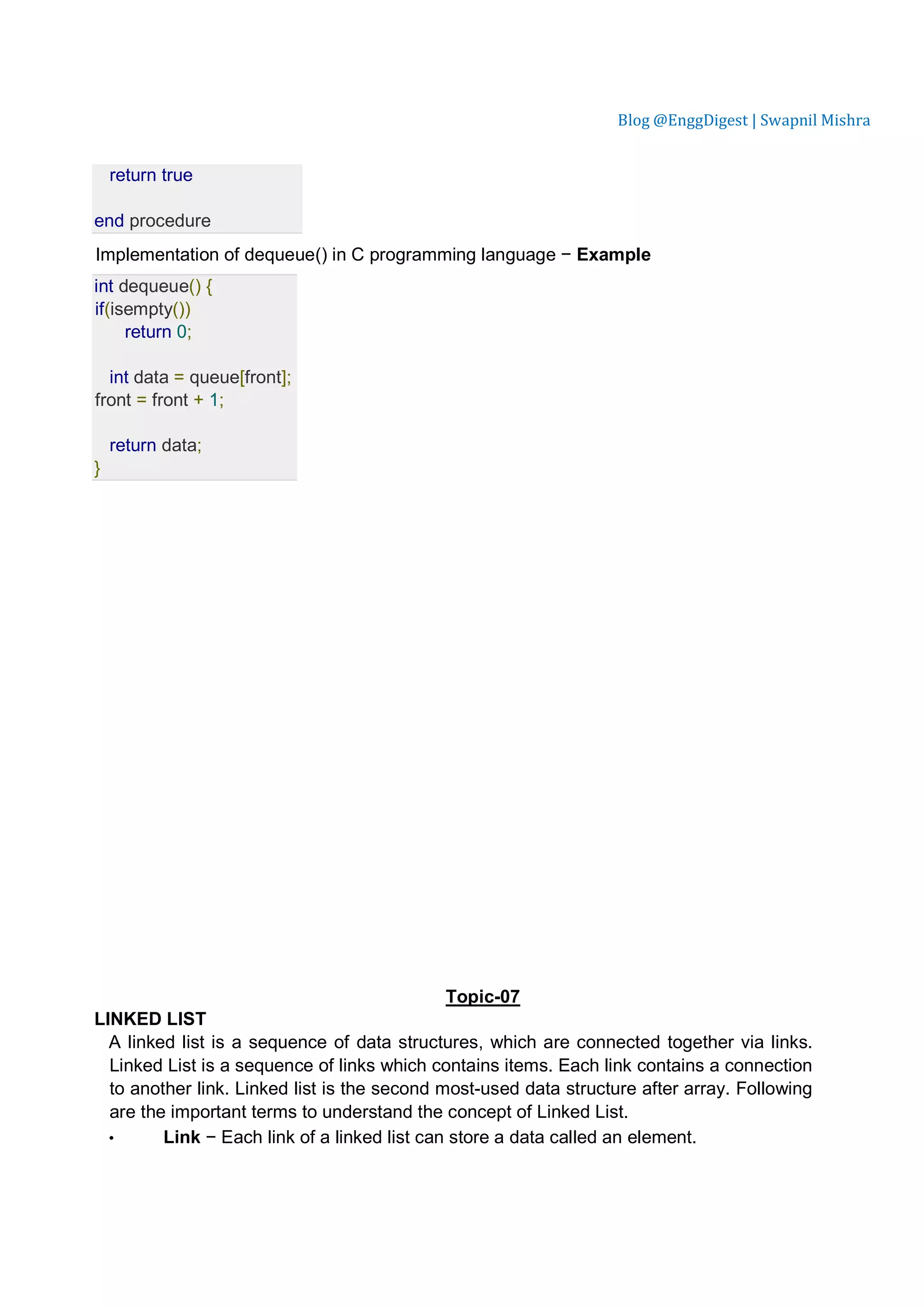 Blog @EnggDigest | Swapnil Mishra return true end procedure Implementation of dequeue() in C programming language − Example int dequeue() { if(isempty()) return 0; int data = queue[front]; front = front + 1; return data; } Topic-07 LINKED LIST A linked list is a sequence of data structures, which are connected together via links. Linked List is a sequence of links which contains items. Each link contains a connection to another link. Linked list is the second most-used data structure after array. Following are the important terms to understand the concept of Linked List. • Link − Each link of a linked list can store a data called an element. 