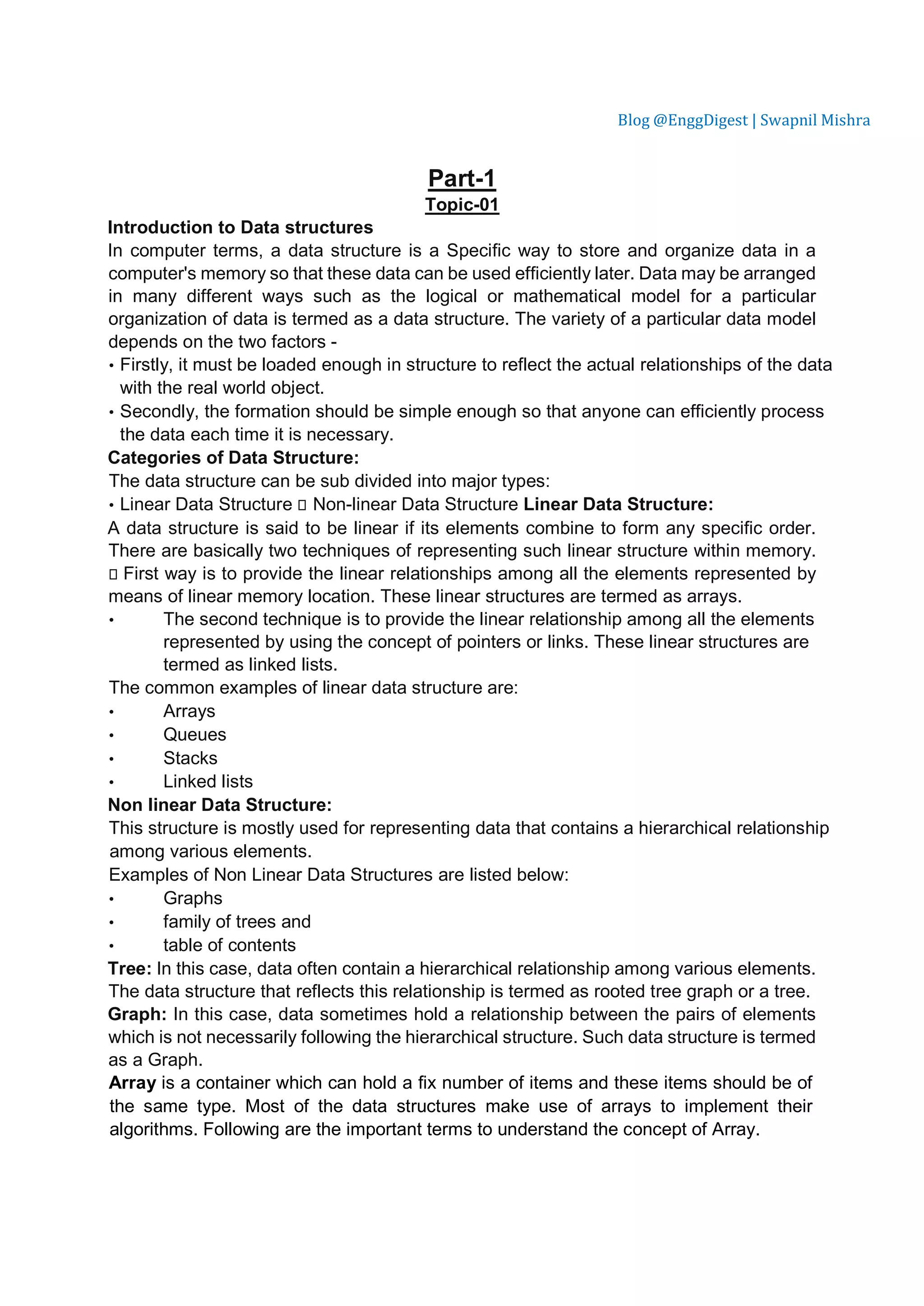 Blog @EnggDigest | Swapnil Mishra Part-1 Topic-01 Introduction to Data structures In computer terms, a data structure is a Specific way to store and organize data in a computer's memory so that these data can be used efficiently later. Data may be arranged in many different ways such as the logical or mathematical model for a particular organization of data is termed as a data structure. The variety of a particular data model depends on the two factors - • Firstly, it must be loaded enough in structure to reflect the actual relationships of the data with the real world object. • Secondly, the formation should be simple enough so that anyone can efficiently process the data each time it is necessary. Categories of Data Structure: The data structure can be sub divided into major types: • Linear Data Structure  Non-linear Data Structure Linear Data Structure: A data structure is said to be linear if its elements combine to form any specific order. There are basically two techniques of representing such linear structure within memory.  First way is to provide the linear relationships among all the elements represented by means of linear memory location. These linear structures are termed as arrays. • The second technique is to provide the linear relationship among all the elements represented by using the concept of pointers or links. These linear structures are termed as linked lists. The common examples of linear data structure are: • Arrays • Queues • Stacks • Linked lists Non linear Data Structure: This structure is mostly used for representing data that contains a hierarchical relationship among various elements. Examples of Non Linear Data Structures are listed below: • Graphs • family of trees and • table of contents Tree: In this case, data often contain a hierarchical relationship among various elements. The data structure that reflects this relationship is termed as rooted tree graph or a tree. Graph: In this case, data sometimes hold a relationship between the pairs of elements which is not necessarily following the hierarchical structure. Such data structure is termed as a Graph. Array is a container which can hold a fix number of items and these items should be of the same type. Most of the data structures make use of arrays to implement their algorithms. Following are the important terms to understand the concept of Array. 