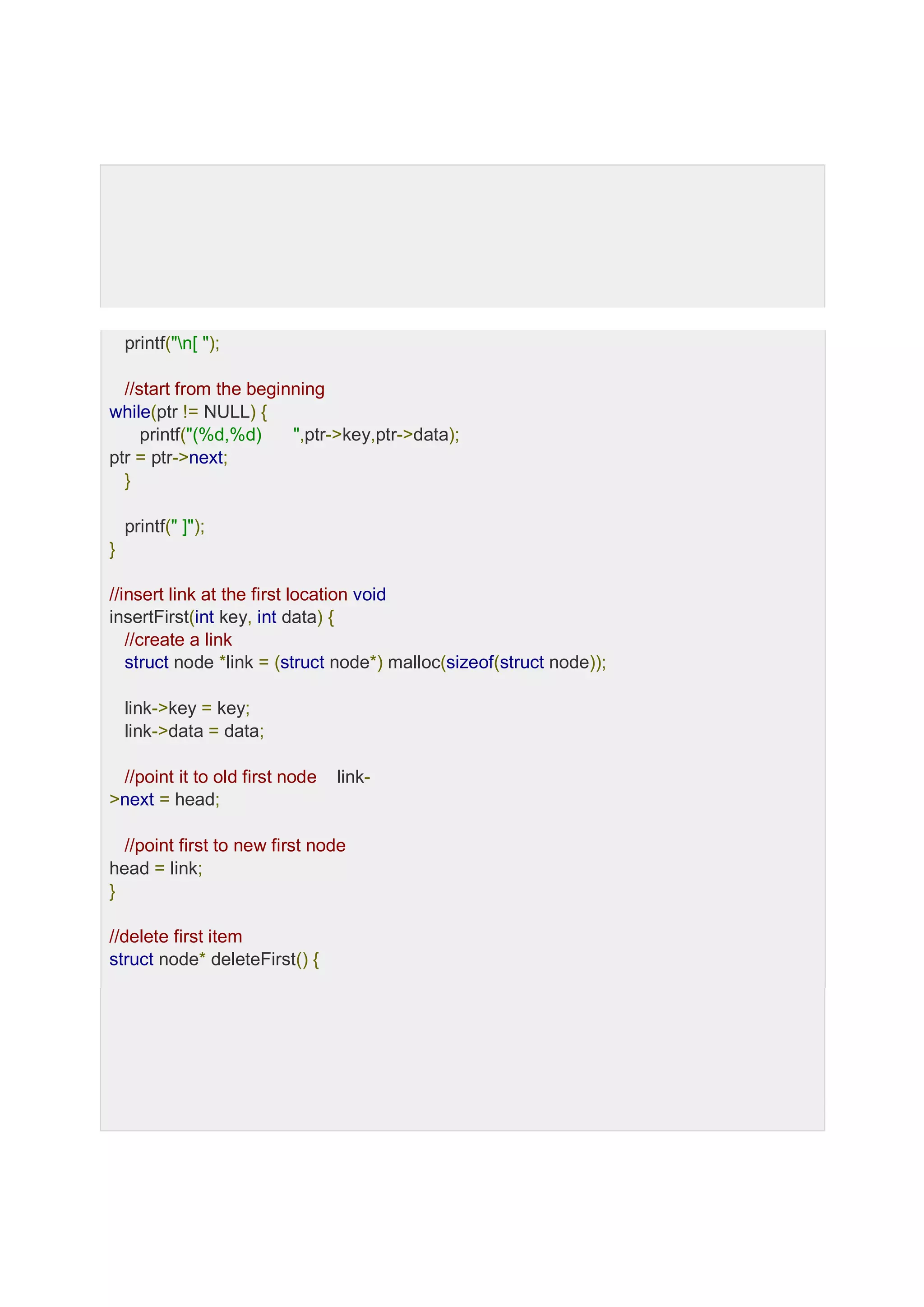 printf("n[ "); //start from the beginning while(ptr != NULL) { printf("(%d,%d) ",ptr->key,ptr->data); ptr = ptr->next; } printf(" ]"); } //insert link at the first location void insertFirst(int key, int data) { //create a link struct node *link = (struct node*) malloc(sizeof(struct node)); link->key = key; link->data = data; //point it to old first node link- >next = head; //point first to new first node head = link; } //delete first item struct node* deleteFirst() { 