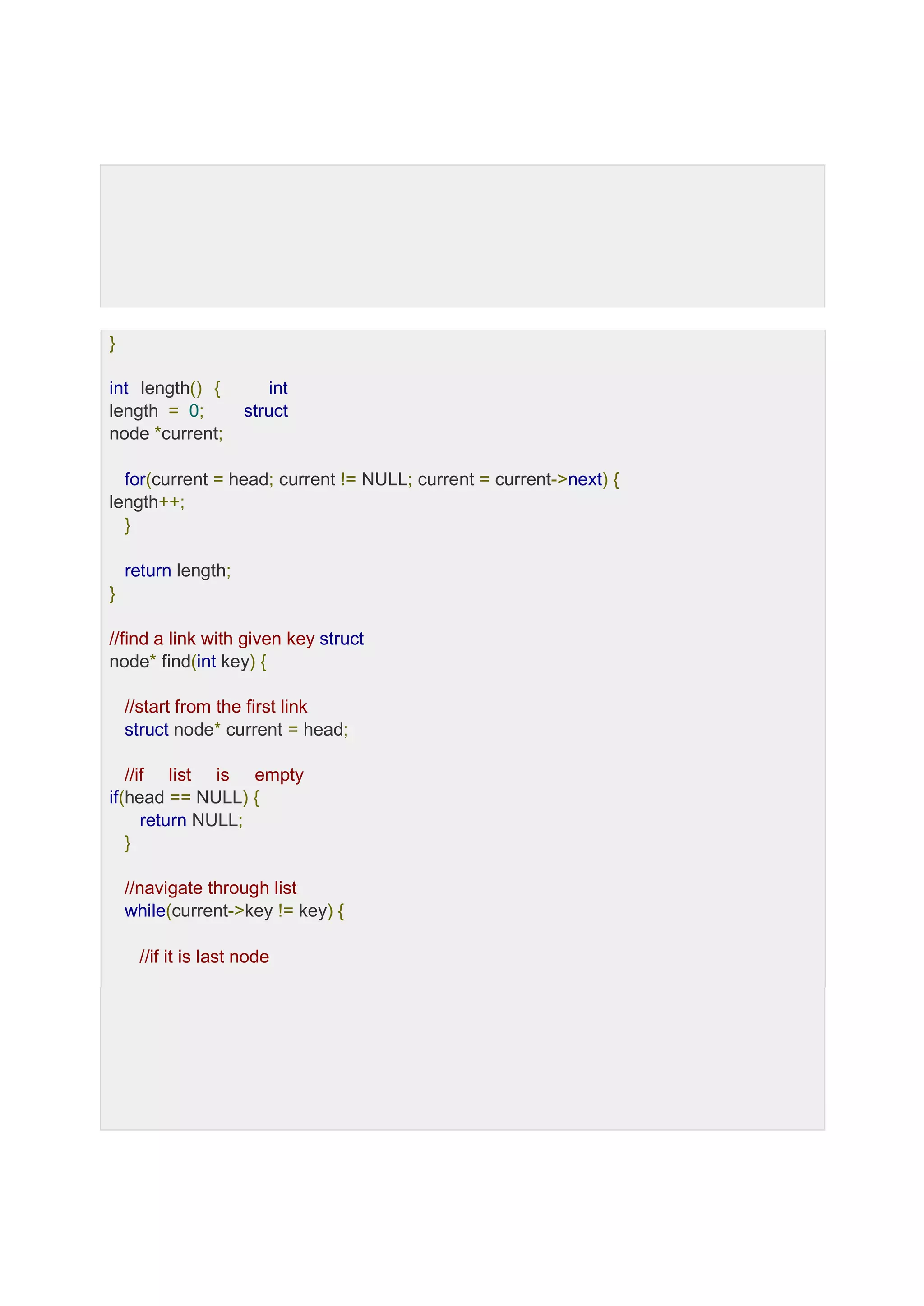 } int length() { int length = 0; struct node *current; for(current = head; current != NULL; current = current->next) { length++; } return length; } //find a link with given key struct node* find(int key) { //start from the first link struct node* current = head; //if list is empty if(head == NULL) { return NULL; } //navigate through list while(current->key != key) { //if it is last node 