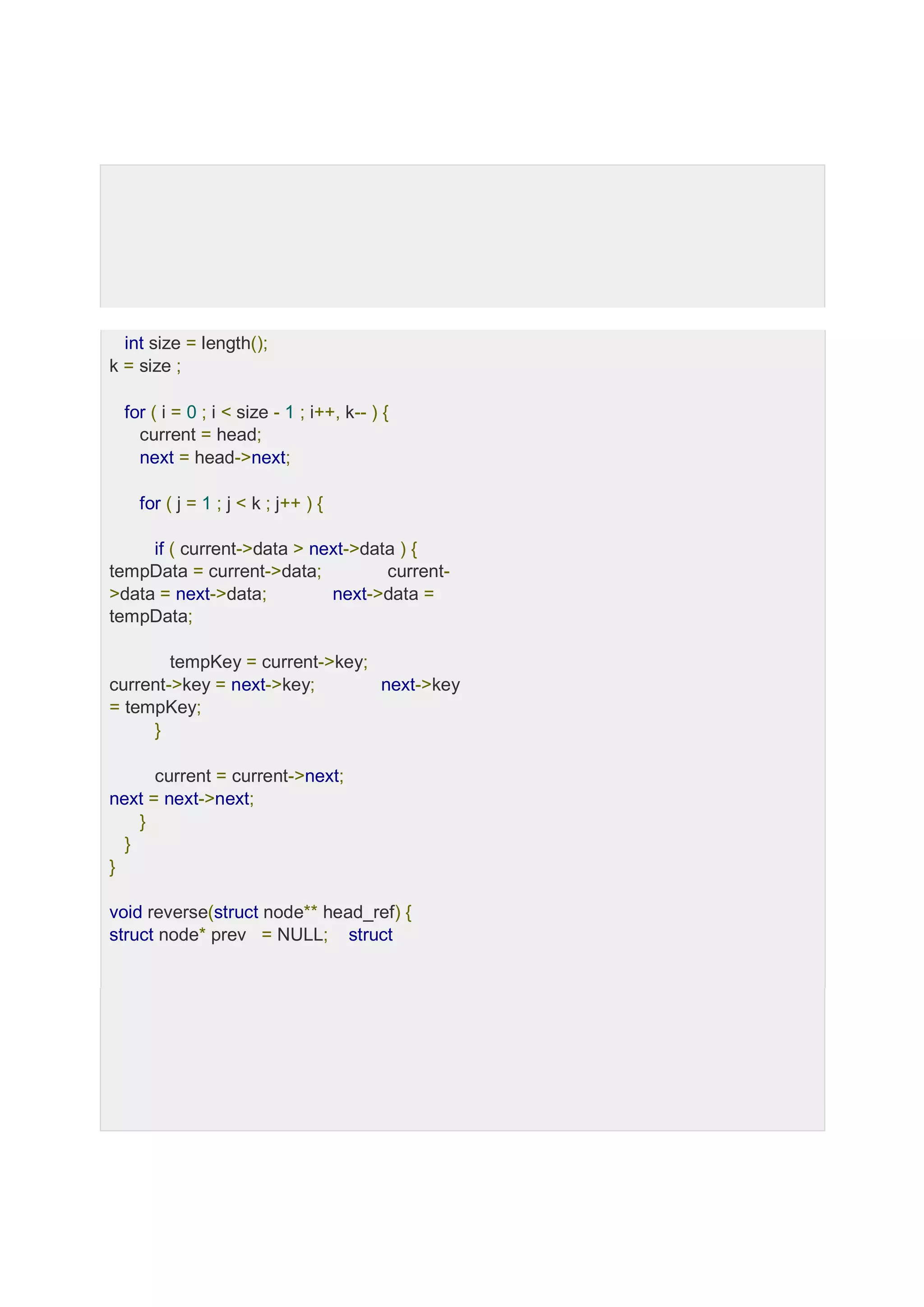 int size = length(); k = size ; for ( i = 0 ; i < size - 1 ; i++, k-- ) { current = head; next = head->next; for ( j = 1 ; j < k ; j++ ) { if ( current->data > next->data ) { tempData = current->data; current- >data = next->data; next->data = tempData; tempKey = current->key; current->key = next->key; next->key = tempKey; } current = current->next; next = next->next; } } } void reverse(struct node** head_ref) { struct node* prev = NULL; struct 