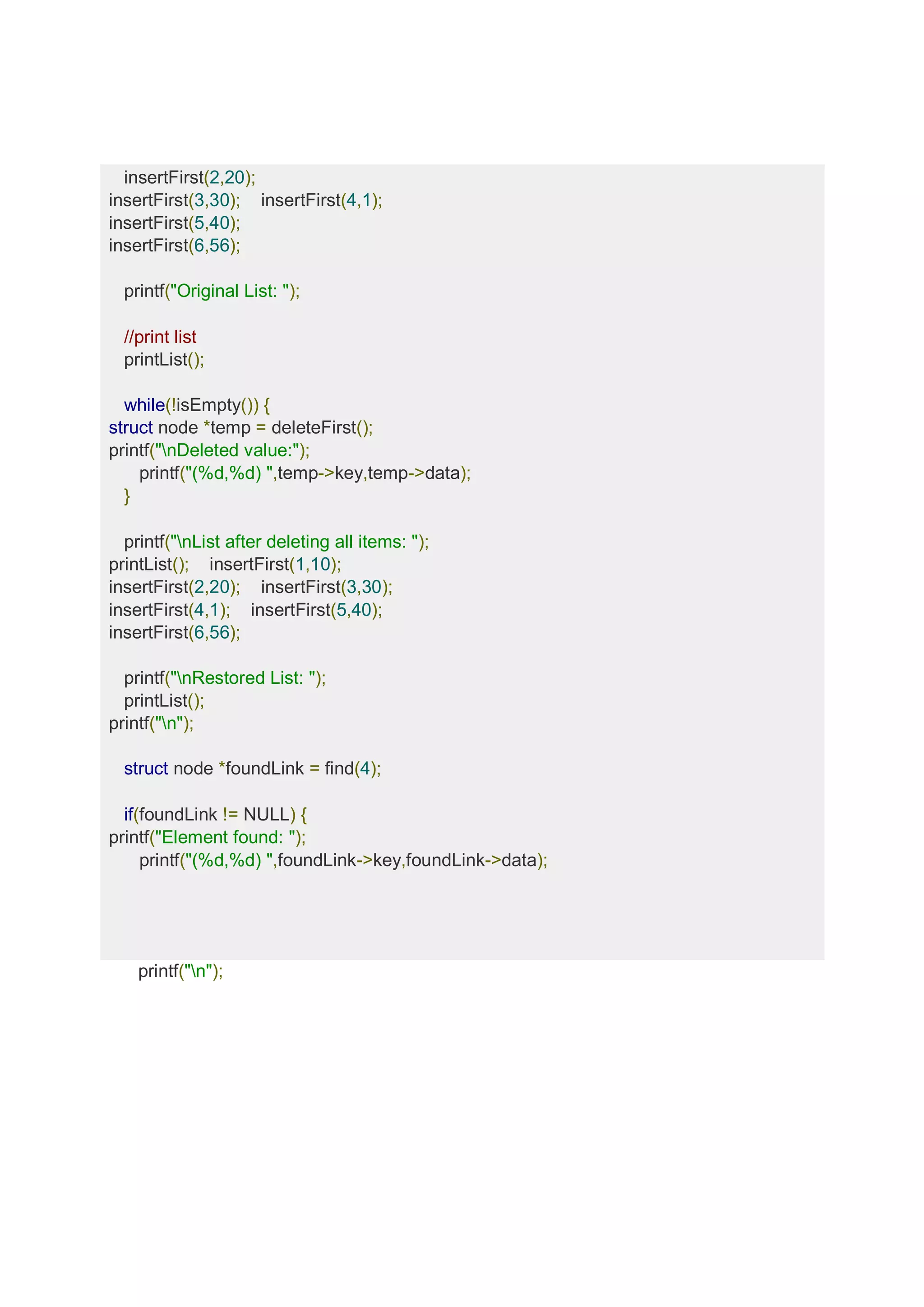 insertFirst(2,20); insertFirst(3,30); insertFirst(4,1); insertFirst(5,40); insertFirst(6,56); printf("Original List: "); //print list printList(); while(!isEmpty()) { struct node *temp = deleteFirst(); printf("nDeleted value:"); printf("(%d,%d) ",temp->key,temp->data); } printf("nList after deleting all items: "); printList(); insertFirst(1,10); insertFirst(2,20); insertFirst(3,30); insertFirst(4,1); insertFirst(5,40); insertFirst(6,56); printf("nRestored List: "); printList(); printf("n"); struct node *foundLink = find(4); if(foundLink != NULL) { printf("Element found: "); printf("(%d,%d) ",foundLink->key,foundLink->data); printf("n"); 