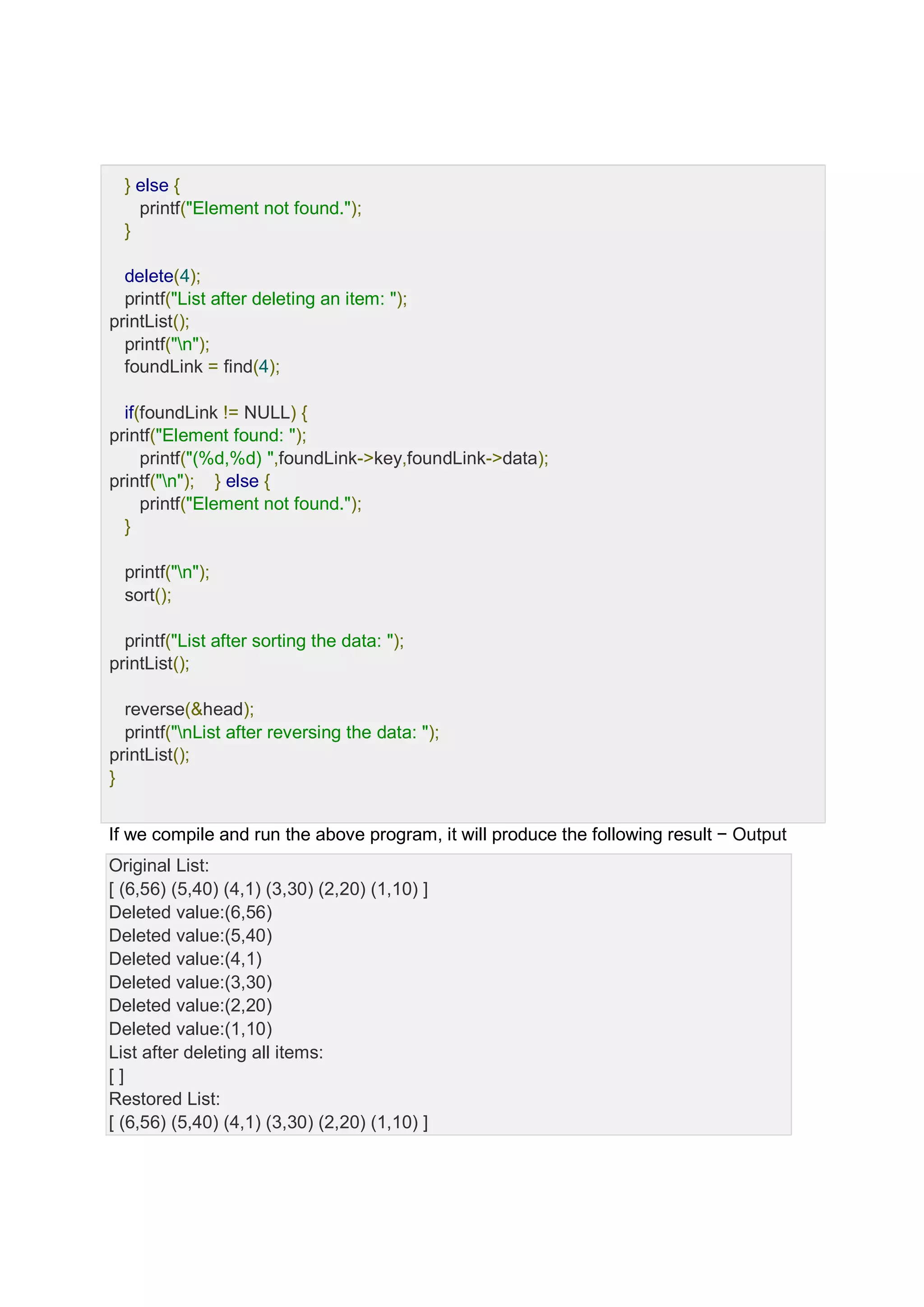 } else { printf("Element not found."); } delete(4); printf("List after deleting an item: "); printList(); printf("n"); foundLink = find(4); if(foundLink != NULL) { printf("Element found: "); printf("(%d,%d) ",foundLink->key,foundLink->data); printf("n"); } else { printf("Element not found."); } printf("n"); sort(); printf("List after sorting the data: "); printList(); reverse(&head); printf("nList after reversing the data: "); printList(); } If we compile and run the above program, it will produce the following result − Output Original List: [ (6,56) (5,40) (4,1) (3,30) (2,20) (1,10) ] Deleted value:(6,56) Deleted value:(5,40) Deleted value:(4,1) Deleted value:(3,30) Deleted value:(2,20) Deleted value:(1,10) List after deleting all items: [ ] Restored List: [ (6,56) (5,40) (4,1) (3,30) (2,20) (1,10) ] 