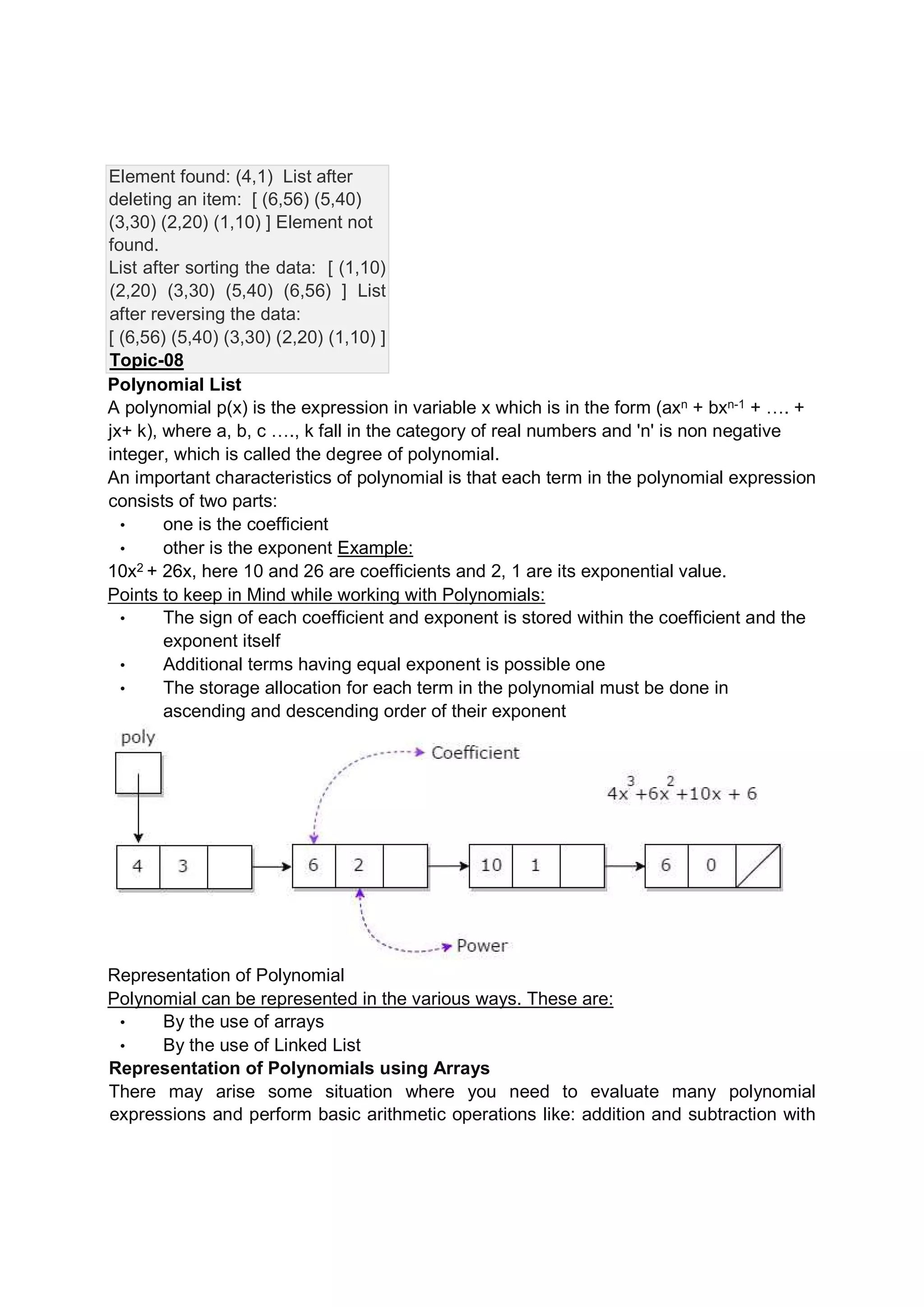 Element found: (4,1) List after deleting an item: [ (6,56) (5,40) (3,30) (2,20) (1,10) ] Element not found. List after sorting the data: [ (1,10) (2,20) (3,30) (5,40) (6,56) ] List after reversing the data: [ (6,56) (5,40) (3,30) (2,20) (1,10) ] Topic-08 Polynomial List A polynomial p(x) is the expression in variable x which is in the form (axn + bxn-1 + …. + jx+ k), where a, b, c …., k fall in the category of real numbers and 'n' is non negative integer, which is called the degree of polynomial. An important characteristics of polynomial is that each term in the polynomial expression consists of two parts: • one is the coefficient • other is the exponent Example: 10x2 + 26x, here 10 and 26 are coefficients and 2, 1 are its exponential value. Points to keep in Mind while working with Polynomials: • The sign of each coefficient and exponent is stored within the coefficient and the exponent itself • Additional terms having equal exponent is possible one • The storage allocation for each term in the polynomial must be done in ascending and descending order of their exponent Representation of Polynomial Polynomial can be represented in the various ways. These are: • By the use of arrays • By the use of Linked List Representation of Polynomials using Arrays There may arise some situation where you need to evaluate many polynomial expressions and perform basic arithmetic operations like: addition and subtraction with 
