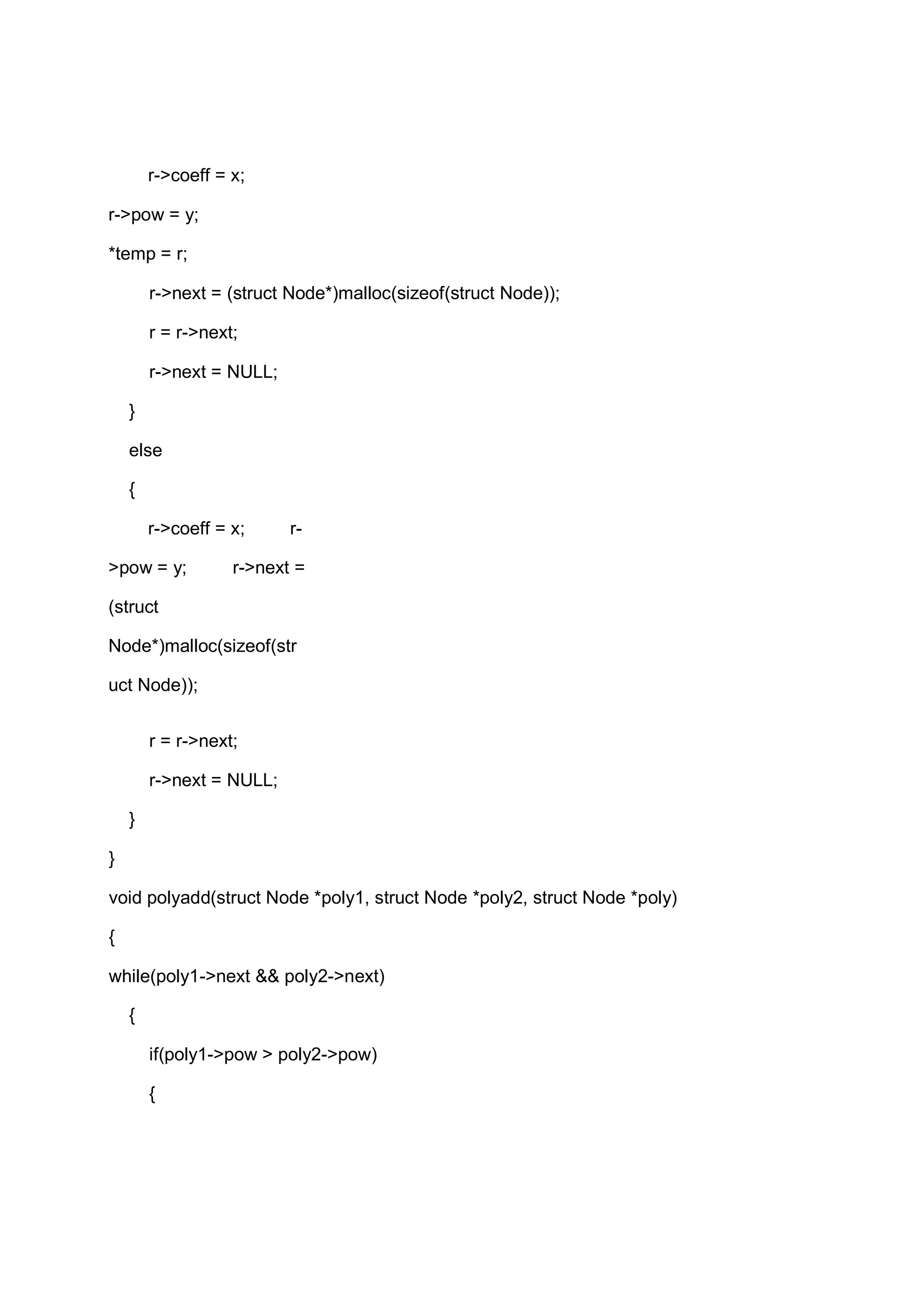 r->coeff = x; r->pow = y; *temp = r; r->next = (struct Node*)malloc(sizeof(struct Node)); r = r->next; r->next = NULL; } else { r->coeff = x; r- >pow = y; r->next = (struct Node*)malloc(sizeof(str uct Node)); r = r->next; r->next = NULL; } } void polyadd(struct Node *poly1, struct Node *poly2, struct Node *poly) { while(poly1->next && poly2->next) { if(poly1->pow > poly2->pow) { 