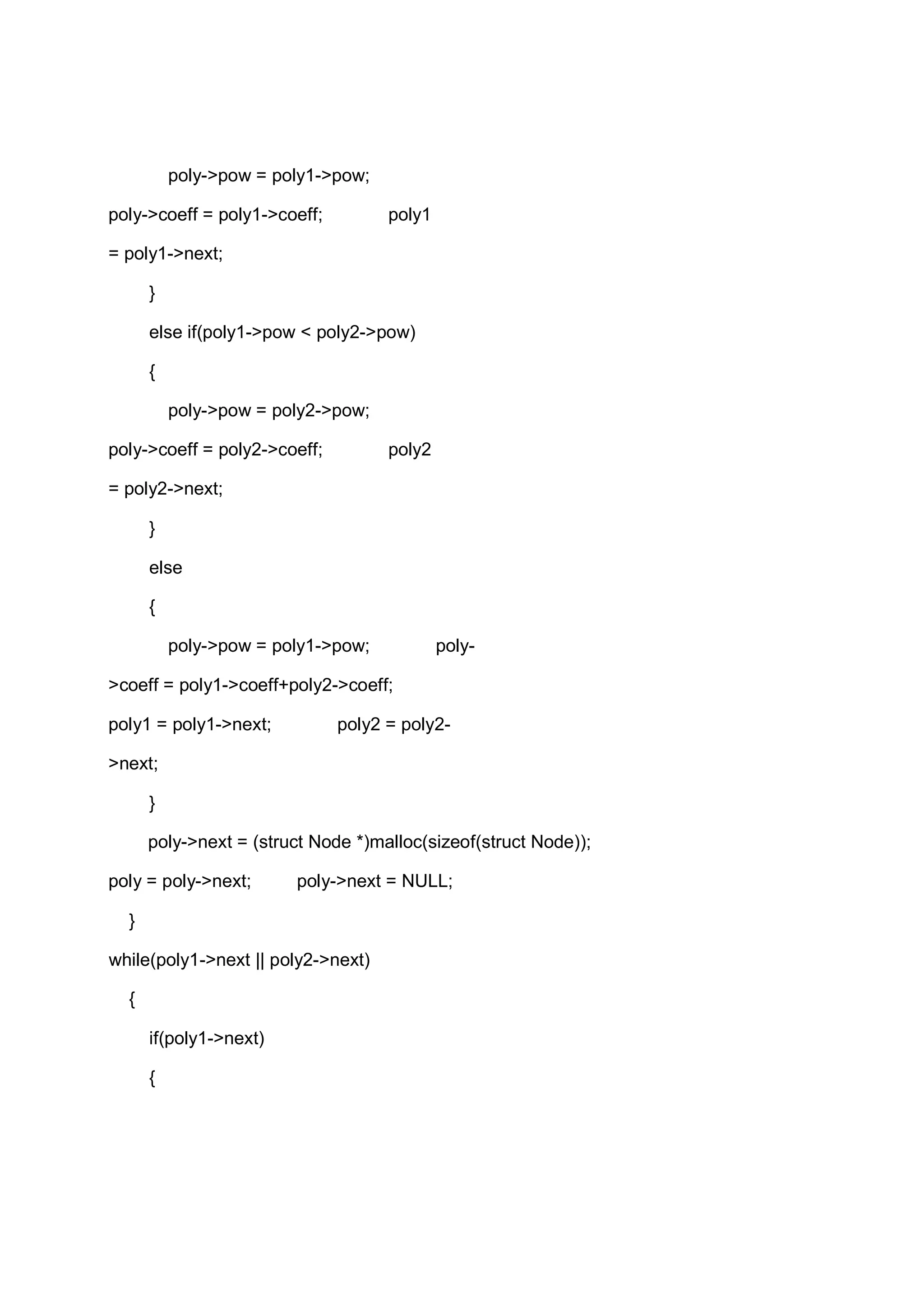 poly->pow = poly1->pow; poly->coeff = poly1->coeff; poly1 = poly1->next; } else if(poly1->pow < poly2->pow) { poly->pow = poly2->pow; poly->coeff = poly2->coeff; poly2 = poly2->next; } else { poly->pow = poly1->pow; poly- >coeff = poly1->coeff+poly2->coeff; poly1 = poly1->next; poly2 = poly2- >next; } poly->next = (struct Node *)malloc(sizeof(struct Node)); poly = poly->next; poly->next = NULL; } while(poly1->next || poly2->next) { if(poly1->next) { 