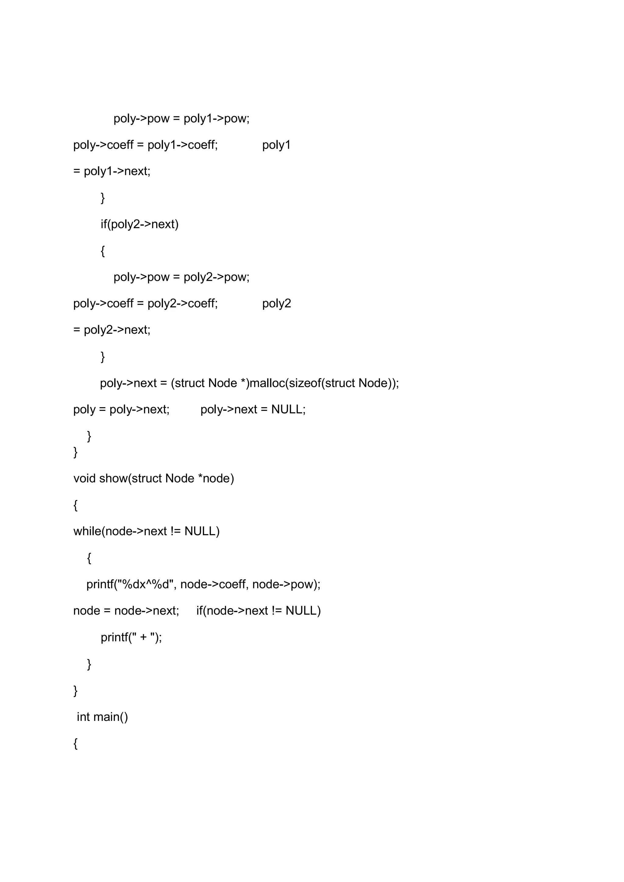 poly->pow = poly1->pow; poly->coeff = poly1->coeff; poly1 = poly1->next; } if(poly2->next) { poly->pow = poly2->pow; poly->coeff = poly2->coeff; poly2 = poly2->next; } poly->next = (struct Node *)malloc(sizeof(struct Node)); poly = poly->next; poly->next = NULL; } } void show(struct Node *node) { while(node->next != NULL) { printf("%dx^%d", node->coeff, node->pow); node = node->next; if(node->next != NULL) printf(" + "); } } int main() { 