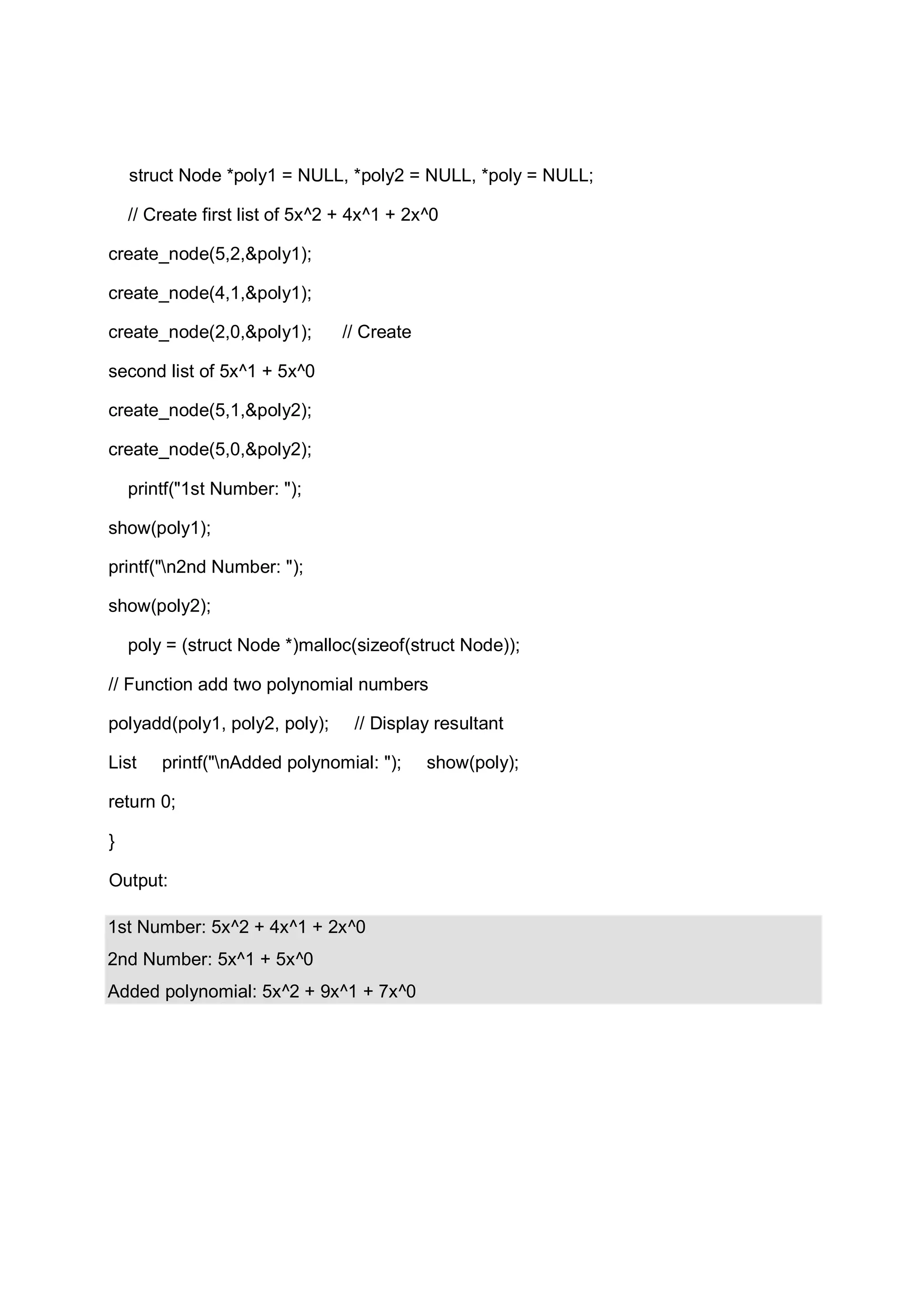 struct Node *poly1 = NULL, *poly2 = NULL, *poly = NULL; // Create first list of 5x^2 + 4x^1 + 2x^0 create_node(5,2,&poly1); create_node(4,1,&poly1); create_node(2,0,&poly1); // Create second list of 5x^1 + 5x^0 create_node(5,1,&poly2); create_node(5,0,&poly2); printf("1st Number: "); show(poly1); printf("n2nd Number: "); show(poly2); poly = (struct Node *)malloc(sizeof(struct Node)); // Function add two polynomial numbers polyadd(poly1, poly2, poly); // Display resultant List printf("nAdded polynomial: "); show(poly); return 0; } Output: 1st Number: 5x^2 + 4x^1 + 2x^0 2nd Number: 5x^1 + 5x^0 Added polynomial: 5x^2 + 9x^1 + 7x^0 